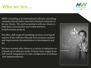 Who	
  we	
  Are…	
  
MHW	
  Consulting	
  is	
  an	
  international	
  software	
  consulting	
  	
  
company	
  that	
  provides	
  innovative	
  business	
  solutions	
  to	
  	
  
for	
  our	
  clients.	
  	
  We	
  work	
  as	
  partners	
  with	
  our	
  clients	
  to	
  
help	
  them	
  conceptualize	
  and	
  realize	
  business	
  
transformation	
  projects.	
  	
  
	
  
We	
  offer	
  a	
  full	
  range	
  of	
  consulting	
  services	
  covering	
  all	
  	
  
aspects	
  of	
  the	
  software	
  lifecycle	
  from	
  business	
  analysis	
  	
  
and	
  requirements	
  documentation	
  to	
  development	
  and	
  	
  
QA.	
  	
  
	
  
We	
  have	
  worked	
  with	
  clients	
  in	
  a	
  variety	
  of	
  industries	
  on	
  	
  
a	
  broad	
  set	
  of	
  software	
  needs.	
  Projects	
  have	
  ranged	
  from	
  	
  
SAP	
  and	
  SF	
  integrations	
  to	
  sales	
  conFigurators	
  to	
  desktop	
  –	
  
	
  web	
  implementations.	
  
	
  
 