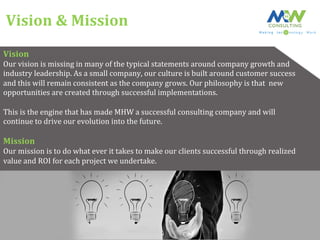 Vision	
  &	
  Mission	
  
Vision	
  
Our	
  vision	
  is	
  missing	
  in	
  many	
  of	
  the	
  typical	
  statements	
  around	
  company	
  growth	
  and	
  	
  
industry	
  leadership.	
  As	
  a	
  small	
  company,	
  our	
  culture	
  is	
  built	
  around	
  customer	
  success	
  	
  
and	
  this	
  will	
  remain	
  consistent	
  as	
  the	
  company	
  grows.	
  Our	
  philosophy	
  is	
  that	
  	
  new	
  	
  
opportunities	
  are	
  created	
  through	
  successful	
  implementations.	
  	
  
	
  
This	
  is	
  the	
  engine	
  that	
  has	
  made	
  MHW	
  a	
  successful	
  consulting	
  company	
  and	
  will	
  	
  
continue	
  to	
  drive	
  our	
  evolution	
  into	
  the	
  future.	
  
	
  
Mission	
  
Our	
  mission	
  is	
  to	
  do	
  what	
  ever	
  it	
  takes	
  to	
  make	
  our	
  clients	
  successful	
  through	
  realized	
  	
  
value	
  and	
  ROI	
  for	
  each	
  project	
  we	
  undertake.	
  
 