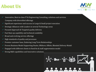 About	
  Us	
  
ü  	
  Innovative,	
  Best-­‐in-­‐class	
  IT	
  &	
  Engineering	
  Consulting,	
  solutions	
  and	
  services	
  	
  
	
  	
  	
  	
  	
  	
  	
  	
  Company	
  with	
  diversiFied	
  offerings	
  	
  
ü  SigniFicant	
  experience	
  and	
  success	
  in	
  Large	
  &	
  Small	
  project	
  execution	
  
ü  Strategic	
  Alliances	
  with	
  Leaders	
  in	
  several	
  Technology	
  areas	
  	
  	
  
ü  Focused	
  Approach	
  &	
  Targeted	
  quality	
  delivery	
  
ü  Fast	
  Ram-­‐up	
  capability	
  and	
  technical	
  scalability	
  
ü  Broad	
  and	
  evolving	
  service	
  offerings	
  
ü  High	
  standards	
  of	
  quality	
  and	
  processes	
  
ü  Premier	
  customer	
  base,	
  Enduring	
  Long	
  Term	
  Relationships	
  
ü  Proven	
  Business	
  Model	
  Supporting	
  Onsite,	
  Offshore,	
  Offsite,	
  Blended	
  Delivery	
  Model	
  
ü  Engaged	
  with	
  different	
  clients	
  in	
  Fixed	
  fee	
  &	
  staff	
  augmentation	
  model	
  
ü  Strong	
  R&D	
  capabilities	
  and	
  Innovative	
  solutions	
  
 