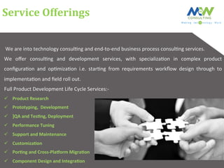 Service	
  Offerings	
  
	
  We	
  are	
  into	
  technology	
  consul6ng	
  and	
  end-­‐to-­‐end	
  business	
  process	
  consul6ng	
  services.	
  	
  
We	
   oﬀer	
   consul6ng	
   and	
   development	
   services,	
   with	
   specializa6on	
   in	
   complex	
   product	
  
conﬁgura6on	
   and	
   op6miza6on	
   i.e.	
   star6ng	
   from	
   requirements	
   workﬂow	
   design	
   through	
   to	
  
implementa6on	
  and	
  ﬁeld	
  roll	
  out.	
  
Full	
  Product	
  Development	
  Life	
  Cycle	
  Services:-­‐	
  
ü  Product	
  Research	
  
ü  Prototyping,	
  	
  Development	
  
ü  ]QA	
  and	
  TesCng,	
  Deployment	
  
ü  Performance	
  Tuning	
  
ü  Support	
  and	
  Maintenance	
  
ü  CustomizaCon	
  	
  
ü  PorCng	
  and	
  Cross-­‐PlaHorm	
  MigraCon	
  
ü  Component	
  Design	
  and	
  IntegraCon	
  
 