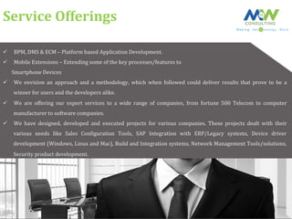 Service	
  Offerings	
  
ü  BPM,	
  DMS	
  &	
  ECM	
  –	
  Platform	
  based	
  Application	
  Development.	
  
ü  Mobile	
  Extensions	
  –	
  Extending	
  some	
  of	
  the	
  key	
  processes/features	
  to	
  	
  
	
  	
  	
  	
  	
  	
  	
  Smartphone	
  Devices	
  
ü  We	
   envision	
   an	
   approach	
   and	
   a	
   methodology,	
   which	
   when	
   followed	
   could	
   deliver	
   results	
   that	
   prove	
   to	
   be	
   a	
  
winner	
  for	
  users	
  and	
  the	
  developers	
  alike.	
  
ü  We	
   are	
   offering	
   our	
   expert	
   services	
   to	
   a	
   wide	
   range	
   of	
   companies,	
   from	
   fortune	
   500	
   Telecom	
   to	
   computer	
  
manufacturer	
  to	
  software	
  companies.	
  	
  
ü  We	
   have	
   designed,	
   developed	
   and	
   executed	
   projects	
   for	
   various	
   companies.	
   These	
   projects	
   dealt	
   with	
   their	
  
various	
   needs	
   like	
   Sales	
   ConFiguration	
   Tools,	
   SAP	
   Integration	
   with	
   ERP/Legacy	
   systems,	
   Device	
   driver	
  
development	
  (Windows,	
  Linux	
  and	
  Mac),	
  Build	
  and	
  Integration	
  systems,	
  Network	
  Management	
  Tools/solutions,	
  
Security	
  product	
  development.	
  	
  
 