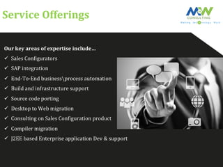 Service	
  Offerings	
  
Our	
  key	
  areas	
  of	
  expertise	
  include…	
  
ü  Sales	
  ConFigurators	
  
ü  SAP	
  integration	
  
ü  End-­‐To-­‐End	
  businessprocess	
  automation	
  
ü  Build	
  and	
  infrastructure	
  support	
  
ü  Source	
  code	
  porting	
  
ü  Desktop	
  to	
  Web	
  migration	
  
ü  Consulting	
  on	
  Sales	
  ConFiguration	
  product	
  
ü  Compiler	
  migration	
  
ü  J2EE	
  based	
  Enterprise	
  application	
  Dev	
  &	
  support	
  
 