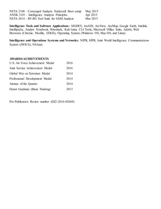 NETA 2108 – Converged Analysis Tradecraft Boot camp May 2015
ANSK 3101 – Intelligence Analysis Principles Apr 2015
NETA 2014 – RT-RG Tool Suite for GSM Analysis Mar 2015
Intelligence Tools and Software Applications: SIGDEV, ArcGIS, ArcView, ArcMap, Google Earth, Intelink,
Intellipedia, Analyst Notebook, Wireshark, Kali Linux CLI Tools, Microsoft Office Suite, Adobe, Web
Browsers (Chrome, Mozilla, EDGE), Operating System (Windows OS, Mac OS, and Linux)
Intelligence and Operations Systems and Networks: NIPR, SIPR, Joint World Intelligence Communications
System (JWICS), NSAnet.
AWARDS/ACHIEVEMENTS
U.S. Air Force Achievement Medal 2016
Joint Service Achievement Medal 2016
Global War on Terrorism Medal 2014
Professional Development Medal 2014
Airman of the Quarter 2014
Honor Graduate (Basic Training) 2013
Pre-Publication Review number (DJ2-2016-02669)
 