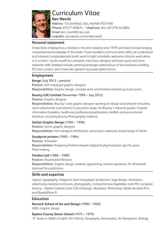 Curriculum Vitae
Ken Nevitt
Address: 12 Lord Road, Diss, Norfolk IP22 4HD
iPhone: 07577 409674 Telephone: Diss (01379) 643004
Email: ken_nevitt@mac.com
LinkedIn: uk.linkedin.com/in/kennevitt
Personal statement
I have been employed as a creative in the print industry since 1979, and have a broad-ranging,
comprehensive knowledge of the trade. I have excellent communication skills; can understand
and interpret complicated job briefs; work to tight schedules; welcome criticism; work alone
or in a team. I pride myself as a versatile, meticulous designer and have quick and clean
artworker skills. Hobbies include; painting landscape watercolours of the local area, building
PCs from scratch, and I have also gained my private pilots licence.
Employment
Kenge (July 2012 – present)
Position: Self-employed graphic designer
Responsibilities: Graphic design, concept work, and ﬁnished artwork up to pre-press.
Bounty (UK) Limited (November 1999 – July 2012)
Position: Graphic designer
Responsibilities: Bounty’s sole graphic designer working on design and artwork (including
client advertorials and adverts) to pre-press stage, for Bounty’s national guides, hospital
information booklets, healthcare professional publications, leaﬂets and promotional
literature, including Bounty Photography material.
GetSet Graphic Design (1994 – 1998)
Position: Senior graphic designer
Responsibilities: From design to ﬁnished art, servicing an extensive, broad range of clients.
Goodprint printers (1992 – 1994)
Position: Artworker
Responsibilities: Preparing ﬁnished artwork (digital & physical paste-ups) for press.
Plate making.
Flexfern Ltd (1988 – 1990)
Position: Shareholder/Director
Responsibilities: Graphic design, artwork, typesetting, camera operation, for all artwork
destined for publication.
Skills and expertise
Layout, typography, magazine (and newspaper) production, logo design, illustration,
advertising material, brochures, photography. Comprehensive AppleMac (and PC) computer
literacy – Adobe Creative Suite CS6 (InDesign, Illustrator, Photoshop, Adobe Acrobat Pro),
and QuarkXPress 9.
Education
Norwich School of Art and Design (1990 – 1992)
HND: Graphic design
Rydens County Senior School (1975 – 1979)
'O' levels in: Maths, English, Art, History, Geography, Aeronautics, Air Navigation, Biology
 
