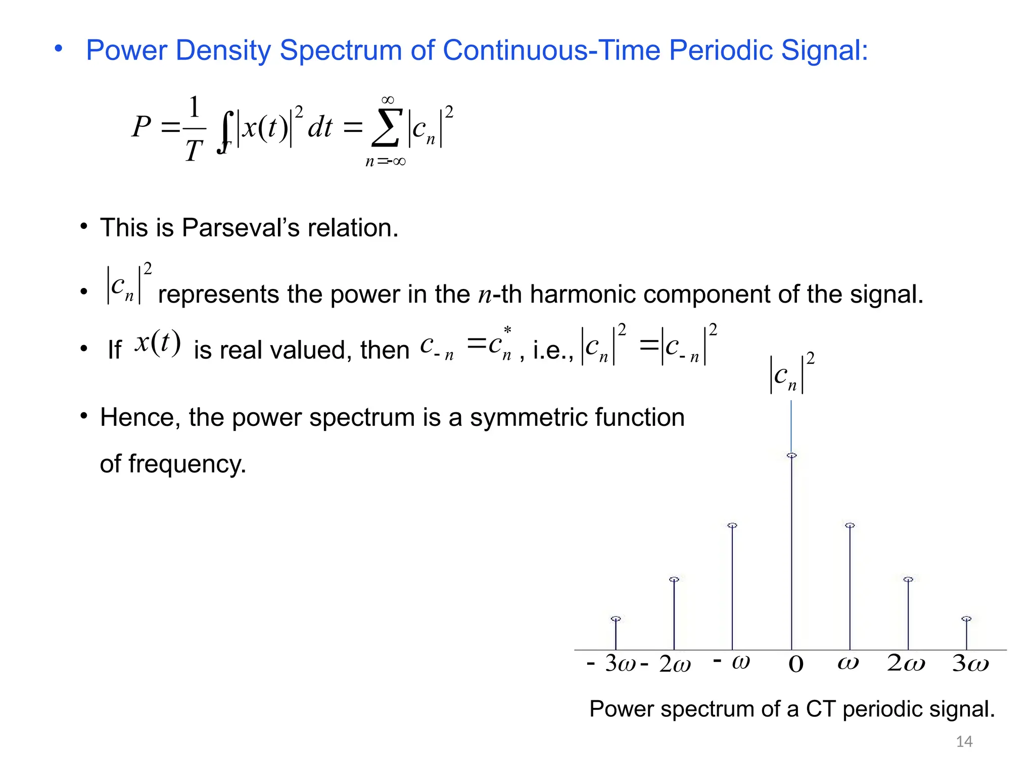 • Power Density Spectrum of Continuous-Time Periodic Signal:







n
n
T
c
dt
t
x
T
P
2
2
)
(
1
• This is Parseval’s relation.
• represents the power in the n-th harmonic component of the signal.
2
n
c
2
n
c
 
2 
3



2


3
 0
Power spectrum of a CT periodic signal.
• If is real valued, then , i.e.,
)
(t
x *
n
n c
c 

2
2
n
n c
c 

• Hence, the power spectrum is a symmetric function
of frequency.
14
 