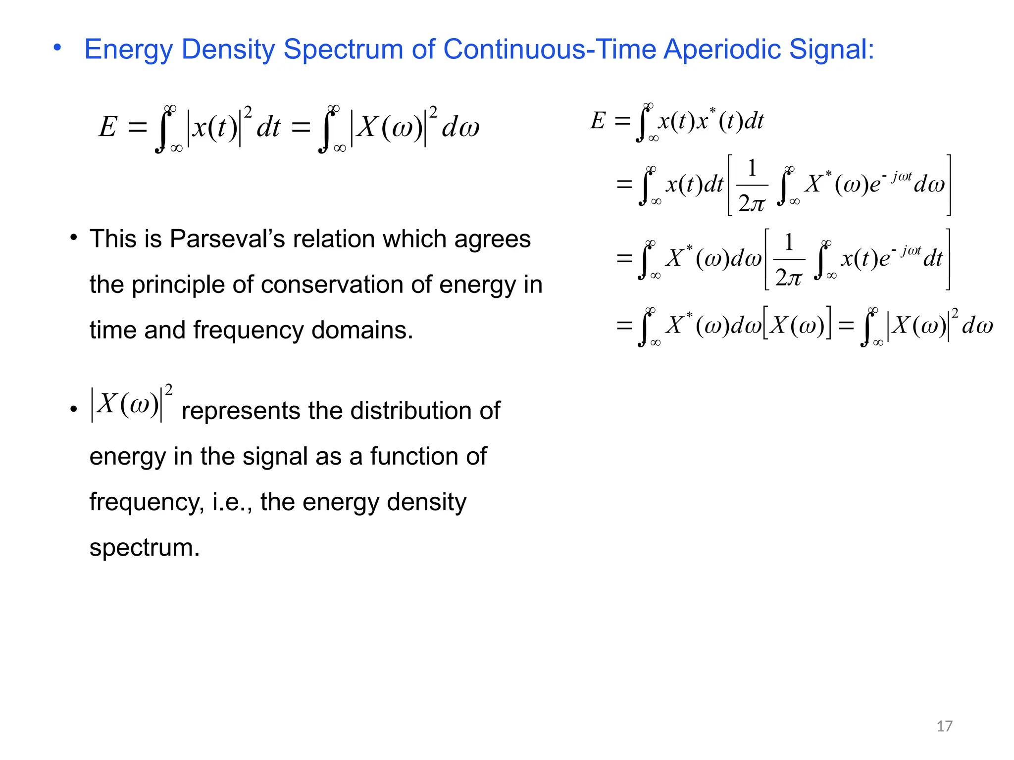 • Energy Density Spectrum of Continuous-Time Aperiodic Signal:









 
 d
X
dt
t
x
E
2
2
)
(
)
(
  

 
 






















































d
X
X
d
X
dt
e
t
x
d
X
d
e
X
dt
t
x
dt
t
x
t
x
E
t
j
t
j
2
*
*
*
*
)
(
)
(
)
(
)
(
2
1
)
(
)
(
2
1
)
(
)
(
)
(
• This is Parseval’s relation which agrees
the principle of conservation of energy in
time and frequency domains.
• represents the distribution of
energy in the signal as a function of
frequency, i.e., the energy density
spectrum.
2
)
(
X
17
 
