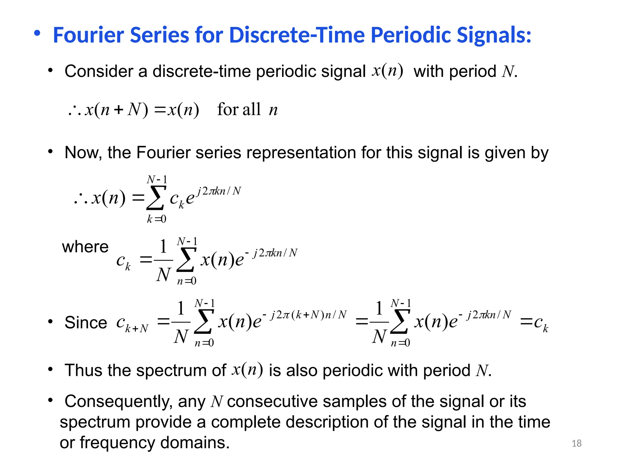 • Fourier Series for Discrete-Time Periodic Signals:
• Consider a discrete-time periodic signal with period N.
)
(n
x
n
n
x
N
n
x all
for
)
(
)
( 


• Now, the Fourier series representation for this signal is given by





1
0
/
2
)
(
N
k
N
kn
j
ke
c
n
x 
where





1
0
/
2
)
(
1 N
n
N
kn
j
k e
n
x
N
c 
• Since k
N
n
N
kn
j
N
n
N
n
N
k
j
N
k c
e
n
x
N
e
n
x
N
c 

 









1
0
/
2
1
0
/
)
(
2
)
(
1
)
(
1 

• Thus the spectrum of is also periodic with period N.
)
(n
x
• Consequently, any N consecutive samples of the signal or its
spectrum provide a complete description of the signal in the time
or frequency domains. 18
 