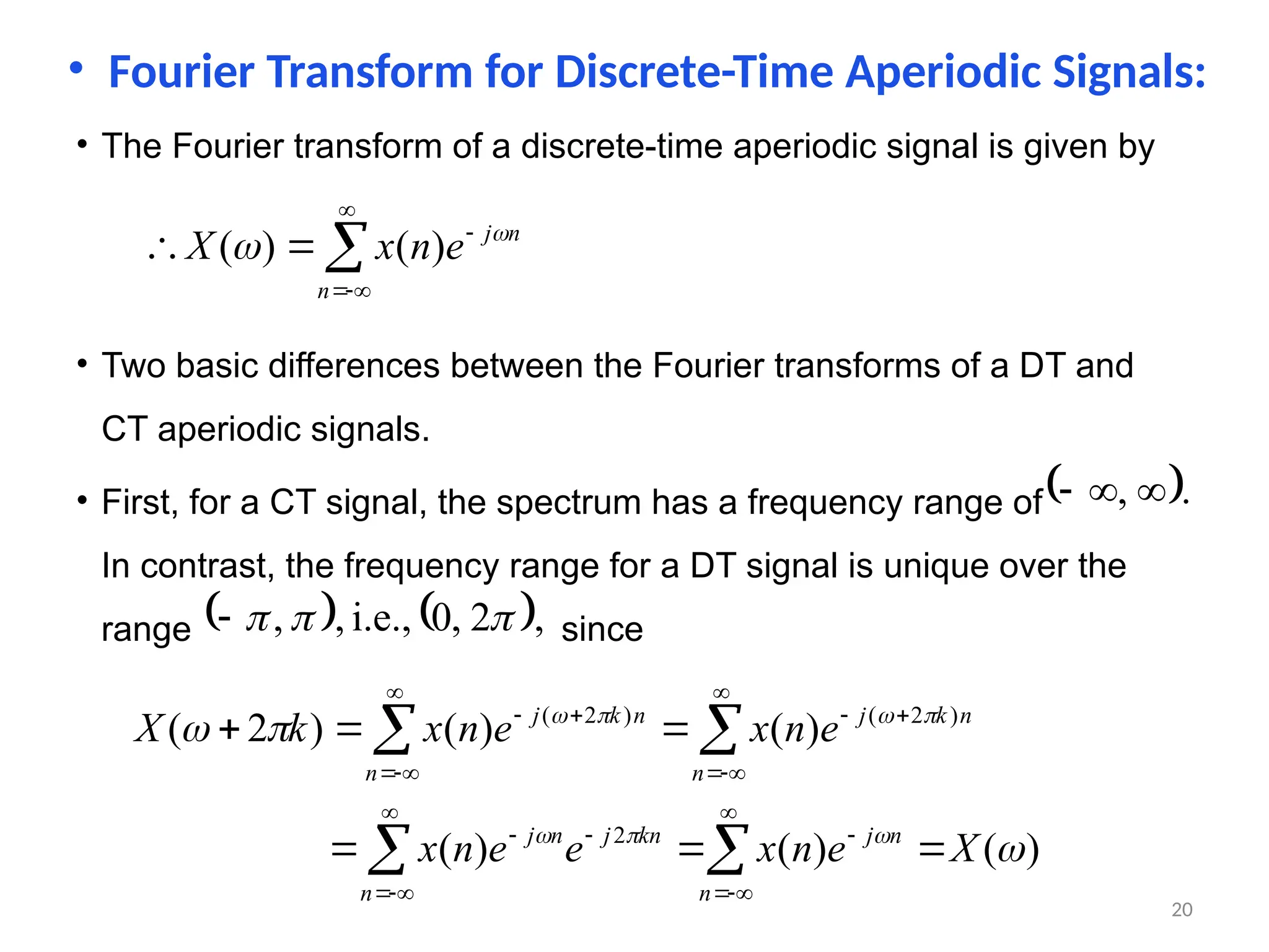 • Fourier Transform for Discrete-Time Aperiodic Signals:
• The Fourier transform of a discrete-time aperiodic signal is given by







n
n
j
e
n
x
X 
 )
(
)
(
• Two basic differences between the Fourier transforms of a DT and
CT aperiodic signals.
• First, for a CT signal, the spectrum has a frequency range of
In contrast, the frequency range for a DT signal is unique over the
range since
 .
, 


   ,
2
,
0
i.e.,
,
, 



)
(
)
(
)
(
)
(
)
(
)
2
(
2
)
2
(
)
2
(










X
e
n
x
e
e
n
x
e
n
x
e
n
x
k
X
n
n
j
n
kn
j
n
j
n
n
k
j
n
n
k
j





























20
 