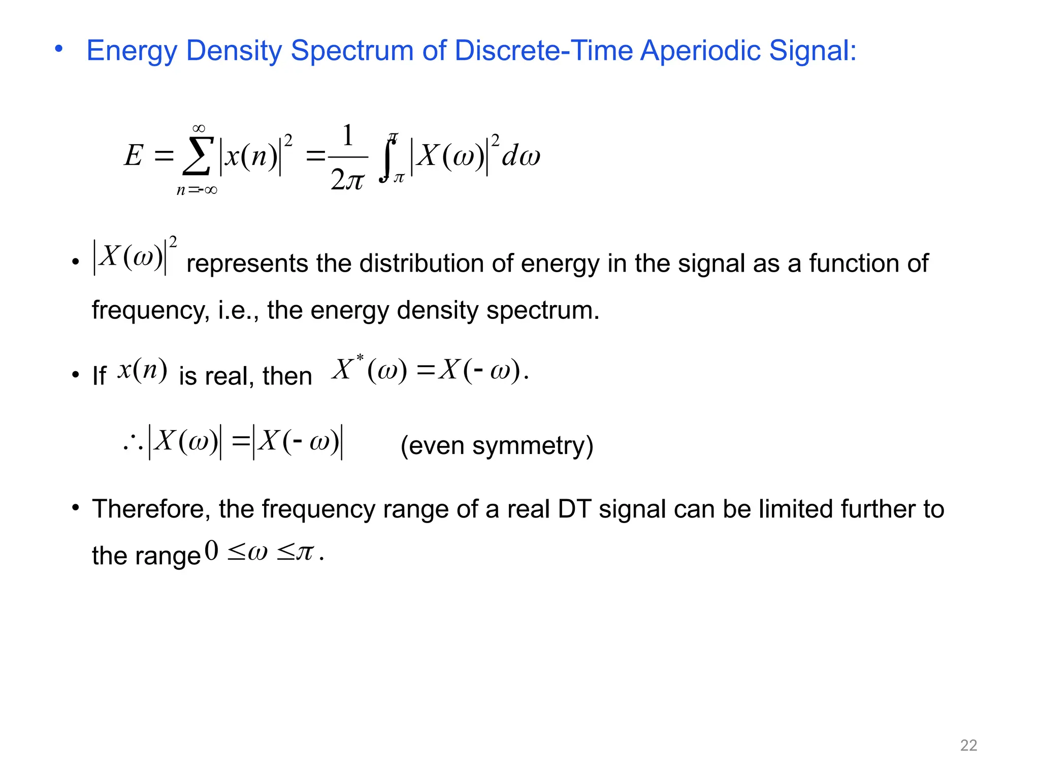 • Energy Density Spectrum of Discrete-Time Aperiodic Signal:





d
X
n
x
E
n

 





2
2
)
(
2
1
)
(
• represents the distribution of energy in the signal as a function of
frequency, i.e., the energy density spectrum.
2
)
(
X
• If is real, then
)
(n
x .
)
(
)
(
*

 
X
X
)
(
)
( 
 

 X
X (even symmetry)
• Therefore, the frequency range of a real DT signal can be limited further to
the range .
0 
 

22
 