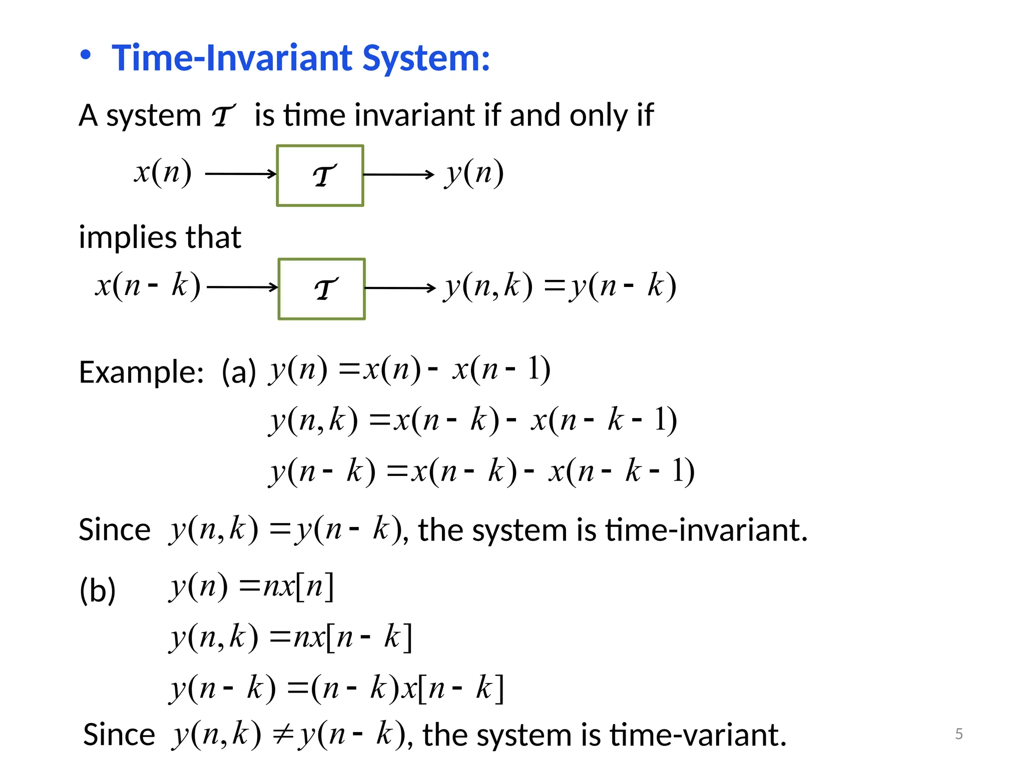 • Time-Invariant System:
A system T is time invariant if and only if
)
(n
x T )
(n
y
implies that
)
( k
n
x  T )
(
)
,
( k
n
y
k
n
y 

Example: (a)
)
1
(
)
(
)
(
)
1
(
)
(
)
,
(
)
1
(
)
(
)
(














k
n
x
k
n
x
k
n
y
k
n
x
k
n
x
k
n
y
n
x
n
x
n
y
Since )
(
)
,
( k
n
y
k
n
y 
 , the system is time-invariant.
(b)
]
[
)
(
)
(
]
[
)
,
(
]
[
)
(
k
n
x
k
n
k
n
y
k
n
nx
k
n
y
n
nx
n
y







Since )
(
)
,
( k
n
y
k
n
y 
 , the system is time-variant. 5
 