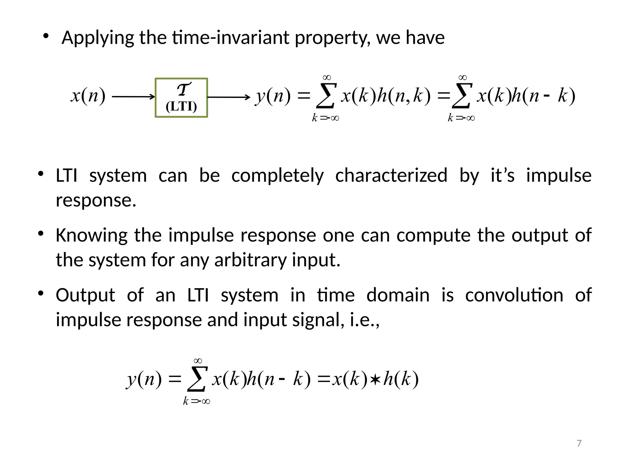 • LTI system can be completely characterized by it’s impulse
response.
• Knowing the impulse response one can compute the output of
the system for any arbitrary input.
• Output of an LTI system in time domain is convolution of
impulse response and input signal, i.e.,
)
(
)
(
)
(
)
(
)
( k
h
k
x
k
n
h
k
x
n
y
k



 



)
(n
x T
(LTI)
)
(
)
(
)
,
(
)
(
)
( k
n
h
k
x
k
n
h
k
x
n
y
k
k


 







• Applying the time-invariant property, we have
7
 