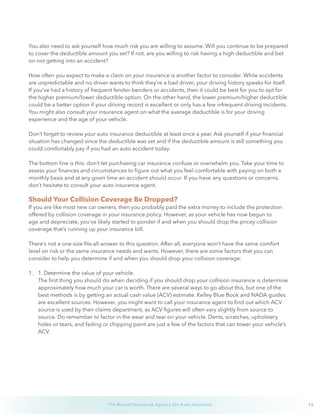 15The Wurzel Insurance Agency On Auto Insurance
You also need to ask yourself how much risk you are willing to assume. Will you continue to be prepared
to cover the deductible amount you set? If not, are you willing to risk having a high deductible and bet
on not getting into an accident?
How often you expect to make a claim on your insurance is another factor to consider. While accidents
are unpredictable and no driver wants to think they’re a bad driver, your driving history speaks for itself.
If you’ve had a history of frequent fender-benders or accidents, then it could be best for you to opt for
the higher premium/lower deductible option. On the other hand, the lower premium/higher deductible
could be a better option if your driving record is excellent or only has a few infrequent driving incidents.
You might also consult your insurance agent on what the average deductible is for your driving
experience and the age of your vehicle.
Don’t forget to review your auto insurance deductible at least once a year. Ask yourself if your financial
situation has changed since the deductible was set and if the deductible amount is still something you
could comfortably pay if you had an auto accident today.
The bottom line is this: don’t let purchasing car insurance confuse or overwhelm you. Take your time to
assess your finances and circumstances to figure out what you feel comfortable with paying on both a
monthly basis and at any given lime an accident should occur. If you have any questions or concerns,
don’t hesitate to consult your auto insurance agent.
Should Your Collision Coverage Be Dropped?
If you are like most new car owners, then you probably paid the extra money to include the protection
offered by collision coverage in your insurance policy. However, as your vehicle has now begun to
age and depreciate, you’ve likely started to ponder if and when you should drop the pricey collision
coverage that’s running up your insurance bill.
There’s not a one-size-fits-all answer to this question. After all, everyone won’t have the same comfort
level on risk or the same insurance needs and wants. However, there are some factors that you can
consider to help you determine if and when you should drop your collision coverage:
1.	 1. Determine the value of your vehicle.
The first thing you should do when deciding if you should drop your collision insurance is determine
approximately how much your car is worth. There are several ways to go about this, but one of the
best methods is by getting an actual cash value (ACV) estimate. Kelley Blue Book and NADA guides
are excellent sources. However, you might want to call your insurance agent to find out which ACV
source is used by their claims department, as ACV figures will often vary slightly from source to
source. Do remember to factor in the wear and tear on your vehicle. Dents, scratches, upholstery
holes or tears, and fading or chipping paint are just a few of the factors that can tower your vehicle’s
ACV.
 