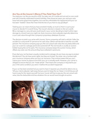 17The Wurzel Insurance Agency On Auto Insurance
Are You at the Insurer’s Mercy if You Total Your Car?
You treat your car like you would a child. You take care of it inside and out and no one could
ever tell it recently celebrated its tenth birthday. Over those ten years, you and your auto
have had some great times together, but now the unthinkable has happened and your car
has been “totaled.” Does that mean that the two of you have to say goodbye?
Totaling your car means that you have wrecked it badly, so much so that it is up to your
insurer to decide if it is worth fixing. The insurer’s decision is based on the car’s worth.
Minor damage to a very old auto could result in your carrier deciding to total it while major
damage to a brand new one might not. Auto insurance claims adjusters typically determine
a car’s cash value through their company’s proprietary database of prices.
The decision to total a car varies with insurers. Some companies will total a vehicle if after the
accident it is only worth 51 percent of its cash value. Others will decide to total the car at 80
percent. The insurance company pays you the car’s actual cash value less any deductible and
your car is sent to a salvage yard to be auctioned off. The end results is usually an auction
bidder buying the car for parts. The insurance company keeps the auction money, which
offsets any costs over the amount they have collected in premiums.
If you feel your car has been unjustly condemned to salvage, do you have any way to protest
the decision? You do have some rights, but they are limited. You enter into a contract with
your insurance company when you buy car insurance. That contract states that you can’t
coerce your insurer to payout more than your car is actually worth. However, your carrier is
obliged to ensure that you are “made whole.” That means the company is required to put
you in the same condition you were in before the accident happened.
If your car has been wrecked but you want to have it repaired, you should be able to do so.
Tell your claims adjuster right away that you want to keep the car. Keep in mind that you will
have to pay for the repairs yourself, but your insurer still has to pay you the cars actual cash
value, less the deductible and less whatever the car would have brought at auction.
 