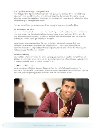 22 The Wurzel Insurance Agency On Auto Insurance
Six Tips for Insuring Young Drivers
Now that your blood pressure has recovered from giving your teenage driver her first driving
lessons, it’s time to add him or her to your insurance policy. But teenage drivers and young
adults are historically risky clients for insurance companies, and rates generally reflect that. What
is the best way to manage the situation?
Here are some things you and your new driver can do to keep premiums affordable.
Tell Junior to Hit the Books
Insurance actuaries, the bean counters who actually figure out the odds and set insurance rates,
have long known that there is a correlation between good grades and good driving records.
Kids who have the discipline and focus to do well in school statistically also have the judgment
and impulse control not to get into a lot of accidents.
Many insurance companies offer a discount to students with good report cards. If your
youngster has a GPA of 3.0 or better, you may qualify for a discount on your insurance
premiums. One idea: Compare the difference in premiums with and without the discount, and
make junior pay the difference himself!
Keep it in the Family
Insurers like it when everyone in the family signs up. So much so, in fact, that many of them will
discount premiums on family members. It is generally much more efficient to add a young driver
to an existing policy than it is to get a separate policy.
Use Multi-Line Discounts
Many companies will offer a discount if you use them for multiple lines of insurance. For
example, if you have your homeowners or renters insurance policy with a company, and your life
insurance, consider placing your car insurance with the same carrier as well
 