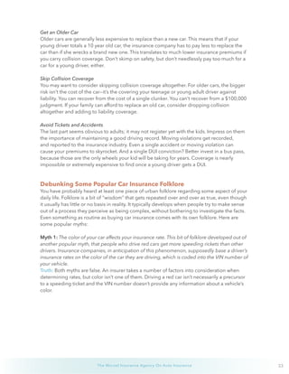 23The Wurzel Insurance Agency On Auto Insurance
Get an Older Car
Older cars are generally less expensive to replace than a new car. This means that if your
young driver totals a 10 year old car, the insurance company has to pay less to replace the
car than if she wrecks a brand new one. This translates to much lower insurance premiums if
you carry collision coverage. Don’t skimp on safety, but don’t needlessly pay too much for a
car for a young driver, either.
Skip Collision Coverage
You may want to consider skipping collision coverage altogether. For older cars, the bigger
risk isn’t the cost of the car—it’s the covering your teenage or young adult driver against
liability. You can recover from the cost of a single clunker. You can’t recover from a $100,000
judgment. If your family can afford to replace an old car, consider dropping collision
altogether and adding to liability coverage.
Avoid Tickets and Accidents
The last part seems obvious to adults; it may not register yet with the kids. Impress on them
the importance of maintaining a good driving record. Moving violations get recorded,
and reported to the insurance industry. Even a single accident or moving violation can
cause your premiums to skyrocket. And a single DUI conviction? Better invest in a bus pass,
because those are the only wheels your kid will be taking for years. Coverage is nearly
impossible or extremely expensive to find once a young driver gets a DUI.
Debunking Some Popular Car Insurance Folklore
You have probably heard at least one piece of urban folklore regarding some aspect of your
daily life. Folklore is a bit of “wisdom” that gets repeated over and over as true, even though
it usually has little or no basis in reality. It typically develops when people try to make sense
out of a process they perceive as being complex, without bothering to investigate the facts.
Even something as routine as buying car insurance comes with its own folklore. Here are
some popular myths:
Myth 1: The color of your car affects your insurance rate. This bit of folklore developed out of
another popular myth, that people who drive red cars get more speeding rickets than other
drivers. Insurance companies, in anticipation of this phenomenon, supposedly base a driver’s
insurance rates on the color of the car they are driving, which is coded into the VIN number of
your vehicle.
Truth: Both myths are false. An insurer takes a number of factors into consideration when
determining rates, but color isn’t one of them. Driving a red car isn’t necessarily a precursor
to a speeding ticket and the VIN number doesn’t provide any information about a vehicle’s
color.
 
