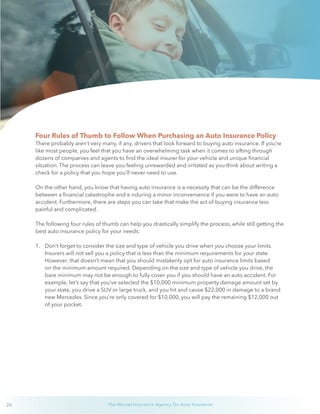 26 The Wurzel Insurance Agency On Auto Insurance
Four Rules of Thumb to Follow When Purchasing an Auto Insurance Policy
There probably aren’t very many, if any, drivers that look forward to buying auto insurance. If you’re
like most people, you feel that you have an overwhelming task when it comes to sifting through
dozens of companies and agents to find the ideal insurer for your vehicle and unique financial
situation. The process can leave you feeling unrewarded and irritated as you think about writing a
check for a policy that you hope you’ll never need to use.
On the other hand, you know that having auto insurance is a necessity that can be the difference
between a financial catastrophe and e nduring a minor inconvenience if you were to have an auto
accident. Furthermore, there are steps you can take that make the act of buying insurance less
painful and complicated.
The following four rules of thumb can help you drastically simplify the process, while still getting the
best auto insurance policy for your needs:
1.	 Don’t forget to consider the size and type of vehicle you drive when you choose your limits.
Insurers will not sell you a policy that is less than the minimum requirements for your state.
However, that doesn’t mean that you should mistakenly opt for auto insurance limits based
on the minimum amount required. Depending on the size and type of vehicle you drive, the
bare minimum may not be enough to fully cover you if you should have an auto accident. For
example, let’s say that you’ve selected the $10,000 minimum property damage amount set by
your state, you drive a SUV or large truck, and you hit and cause $22,000 in damage to a brand
new Mercedes. Since you’re only covered for $10,000, you will pay the remaining $12,000 out
of your pocket.
 