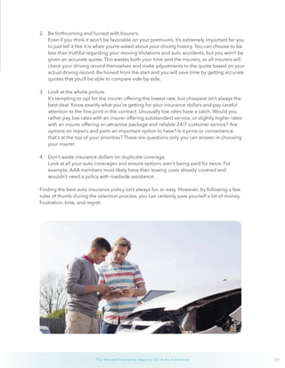 27The Wurzel Insurance Agency On Auto Insurance
2.	 Be forthcoming and honest with Insurers.
Even if you think it won’t be favorable on your premiums, it’s extremely important for you
to just tell it like it is when you’re asked about your driving history. You can choose to be
less than truthful regarding your moving Violations and auto accidents, but you won’t be
given an accurate quote. This wastes both your time and the insurers, as all insurers will
check your driving record themselves and make adjustments to the quote based on your
actual driving record. Be honest from the start and you will save time by getting accurate
quotes that you’ll be able to compare side-by-side,
3.	 Look at the whole picture.
It’s tempting to opt for the insurer offering the lowest rate, but cheapest isn’t always the
best deal. Know exactly what you’re getting for your insurance dollars and pay careful
attention to the fine print in the contract. Unusually low rates have a catch. Would you
rather pay low rates with an insurer offering substandard service, or slightly higher rates
with an insurer offering an attractive package and reliable 24/7 customer service? Are
options on repairs and parts an important option to have? Is it price or convenience
that’s at the top of your priorities? These are questions only you can answer in choosing
your insurer.
4.	 Don’t waste insurance dollars on duplicate coverage,
Look at all your auto coverages and ensure options aren’t being paid for twice. For
example, AAA members most likely have their towing costs already covered and
wouldn’t need a policy with roadside assistance.
Finding the best auto insurance policy isn’t always fun or easy. However, by following a few
rules of thumb during the selection process, you can certainly save yourself a lot of money,
frustration, time, and regret.
 