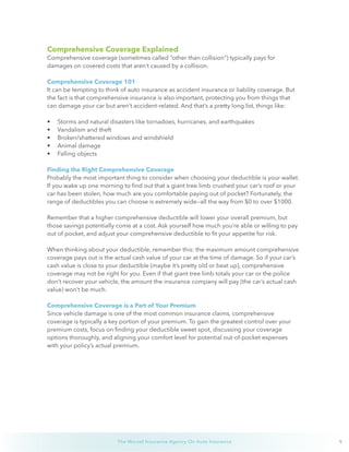 9The Wurzel Insurance Agency On Auto Insurance
Comprehensive Coverage Explained
Comprehensive coverage (sometimes called “other than collision”) typically pays for
damages on covered costs that aren’t caused by a collision.
Comprehensive Coverage 101
It can be tempting to think of auto insurance as accident insurance or liability coverage. But
the fact is that comprehensive insurance is also important, protecting you from things that
can damage your car but aren’t accident-related. And that’s a pretty long list, things like:
•	 Storms and natural disasters like tornadoes, hurricanes, and earthquakes
•	 Vandalism and theft
•	 Broken/shattered windows and windshield
•	 Animal damage
•	 Falling objects
Finding the Right Comprehensive Coverage
Probably the most important thing to consider when choosing your deductible is your wallet.
If you wake up one morning to find out that a giant tree limb crushed your car’s roof or your
car has been stolen, how much are you comfortable paying out of pocket? Fortunately, the
range of deductibles you can choose is extremely wide—all the way from $0 to over $1000. 
Remember that a higher comprehensive deductible will lower your overall premium, but
those savings potentially come at a cost. Ask yourself how much you’re able or willing to pay
out of pocket, and adjust your comprehensive deductible to fit your appetite for risk.
When thinking about your deductible, remember this: the maximum amount comprehensive
coverage pays out is the actual cash value of your car at the time of damage. So if your car’s
cash value is close to your deductible (maybe it’s pretty old or beat up), comprehensive
coverage may not be right for you. Even if that giant tree limb totals your car or the police
don’t recover your vehicle, the amount the insurance company will pay (the car’s actual cash
value) won’t be much.
Comprehensive Coverage is a Part of Your Premium
Since vehicle damage is one of the most common insurance claims, comprehensive
coverage is typically a key portion of your premium. To gain the greatest control over your
premium costs, focus on finding your deductible sweet spot, discussing your coverage
options thoroughly, and aligning your comfort level for potential out-of-pocket expenses
with your policy’s actual premium.
 