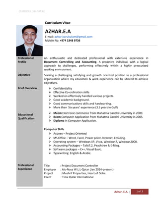 CURRICULUM VITAE
Azhar .E.A. | 1 of 3
Curriculum Vitae
AZHAR.E.A
E-mail: azhar.karukulam@gmail.com
Mobile No: +974 3348 9736
Professional
Profile
Objective
Brief Overview
Educational
Qualification
Professional
Experience
An enthusiastic and dedicated professional with extensive experience in
Document Controlling and Accounting. A proactive individual with a logical
approach to challenges, performing effectively within a highly pressurized
working environment.
Seeking a challenging satisfying and growth oriented position in a professional
organization where my education & work experience can be utilized to achieve
objectives.
 Confidentiality
 Effective Co-ordination skills
 Worked on effectively handled various projects.
 Good academic background.
 Good communications skills and hardworking.
 More than Six years’ experience (3.5 years in Gulf)
 Mcom Electronic commerce from Mahatma Gandhi University in 2009.
 Bcom Computer Application from Mahatma Gandhi University in 2005.
 Diploma in Computer Application.
Computer Skills
 Aconex – Project Oriented
 MS Office – Word, Excel, Power point, Internet, Emailing.
 Operating system – Windows XP, Vista, Windows7, Windows2000.
 Accounting Packages – Tally7.2, Peachtree & E-filing.
 Software packages – C++, Visual Basic.
 Typewriting: English & Arabic.
Title : Project Document Controller
Employer : Alu-Nasa W.L.L-Qatar (Jan 2014-present)
Project : Mushrif Properties, Heart of Doha.
Client : Time Qatar International
 