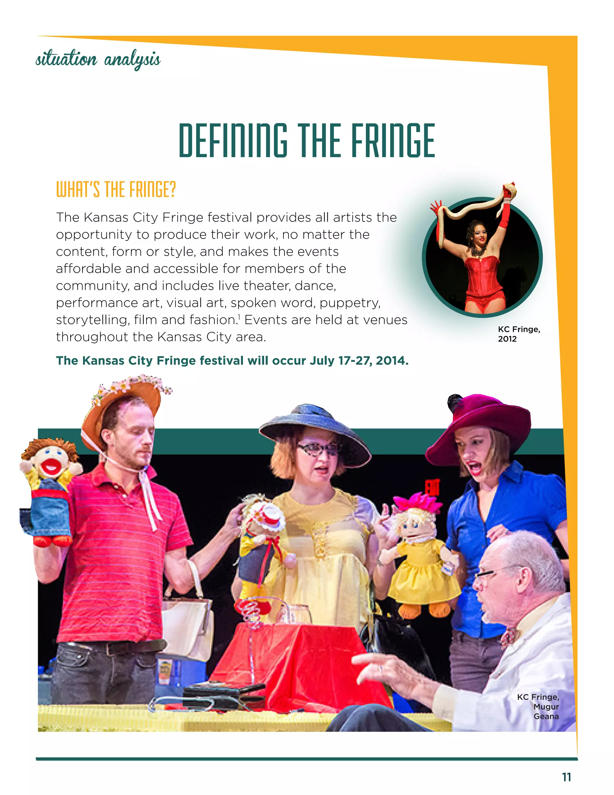 11 
situation analysis 
WHAT’S THE FRINGE? 
The Kansas City Fringe festival provides all artists the 
opportunity to produce their work, no matter the 
content, form or style, and makes the events 
affordable and accessible for members of the 
community, and includes live theater, dance, 
performance art, visual art, spoken word, puppetry, 
storytelling, film and fashion.1 Events are held at venues 
throughout the Kansas City area. 
The Kansas City Fringe festival will occur July 17-27, 2014. 
DEFINING THE FRINGE 
KC Fringe, 
2012 
KC Fringe, 
Mugur 
Geana 
 