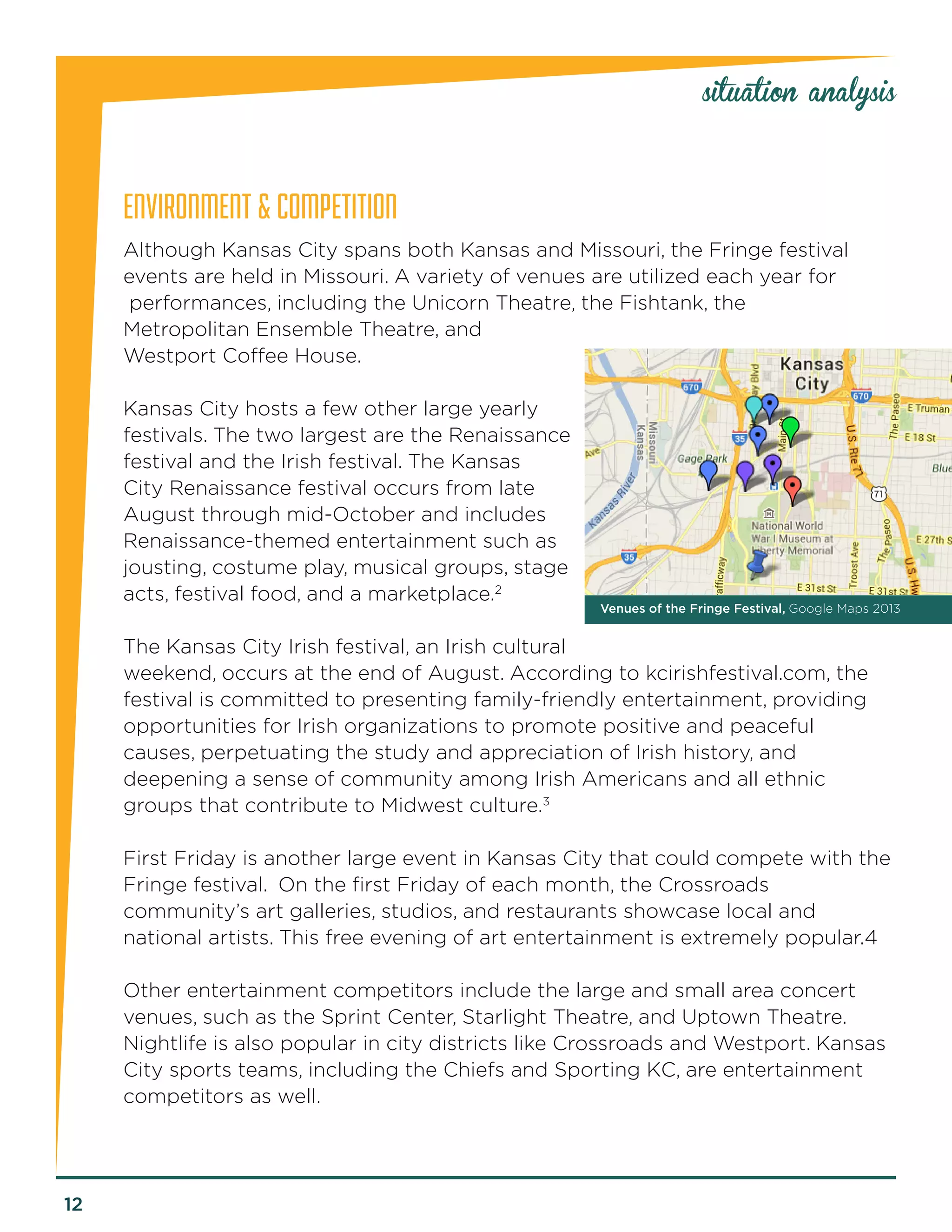 12 
ENVIRONMENT & COMPETITION 
Although Kansas City spans both Kansas and Missouri, the Fringe festival events are held in Missouri. A variety of venues are utilized each year for 
performances, including the Unicorn Theatre, the Fishtank, the 
Metropolitan Ensemble Theatre, and 
Westport Coffee House. 
Kansas City hosts a few other large yearly festivals. The two largest are the Renaissance festival and the Irish festival. The Kansas City Renaissance festival occurs from late August through mid-October and includes Renaissance-themed entertainment such as jousting, costume play, musical groups, stage acts, festival food, and a marketplace.2 
The Kansas City Irish festival, an Irish cultural weekend, occurs at the end of August. According to kcirishfestival.com, the festival is committed to presenting family-friendly entertainment, providing opportunities for Irish organizations to promote positive and peaceful 
causes, perpetuating the study and appreciation of Irish history, and 
deepening a sense of community among Irish Americans and all ethnic groups that contribute to Midwest culture.3 
First Friday is another large event in Kansas City that could compete with the Fringe festival. On the first Friday of each month, the Crossroads 
community’s art galleries, studios, and restaurants showcase local and 
national artists. This free evening of art entertainment is extremely popular.4 
Other entertainment competitors include the large and small area concert venues, such as the Sprint Center, Starlight Theatre, and Uptown Theatre. Nightlife is also popular in city districts like Crossroads and Westport. Kansas City sports teams, including the Chiefs and Sporting KC, are entertainment competitors as well. 
situation analysis 
Venues of the Fringe Festival, Google Maps 2013  