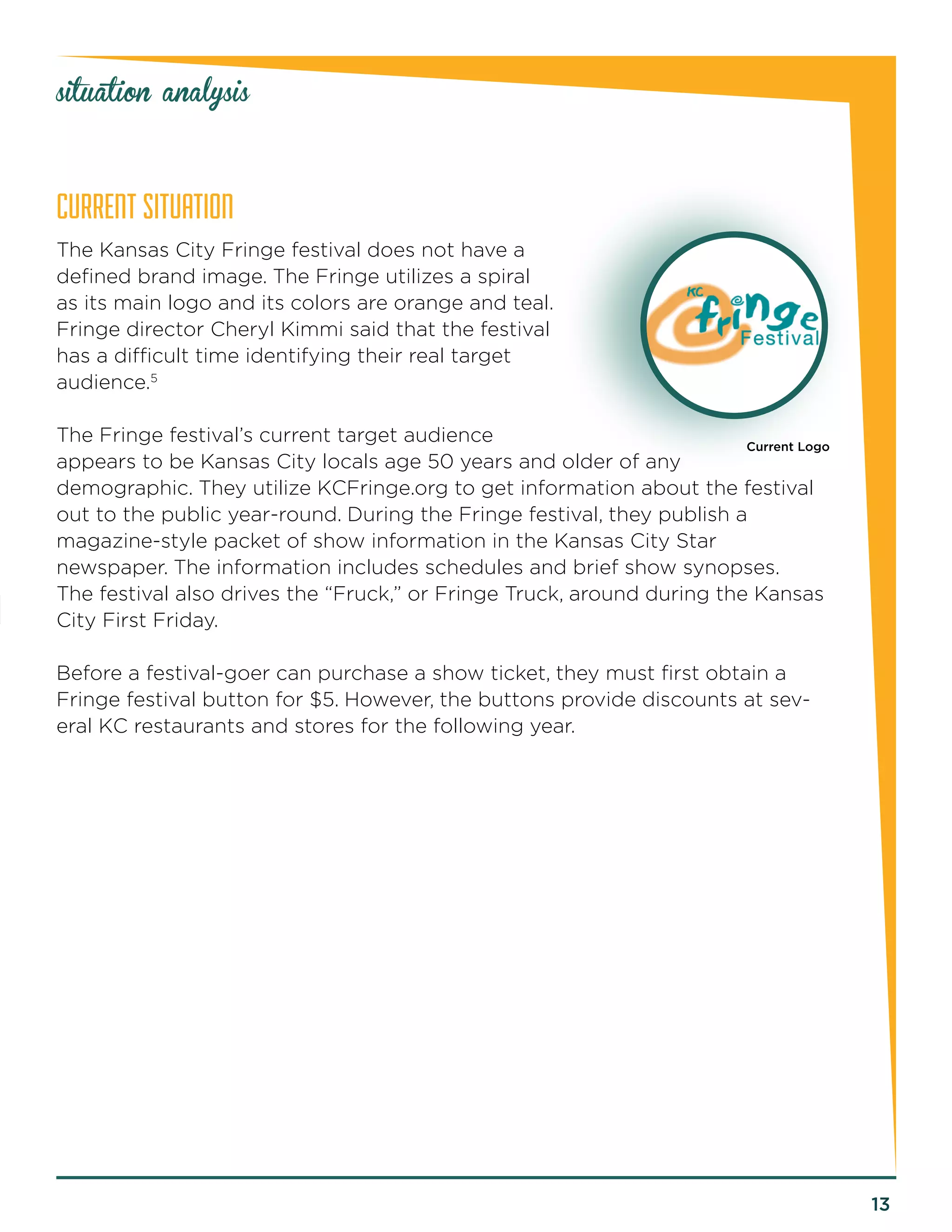 13 
CURRENT SITUATION 
The Kansas City Fringe festival does not have a 
defined brand image. The Fringe utilizes a spiral 
as its main logo and its colors are orange and teal. 
Fringe director Cheryl Kimmi said that the festival 
has a difficult time identifying their real target 
audience.5 
The Fringe festival’s current target audience 
appears to be Kansas City locals age 50 years and older of any 
demographic. They utilize KCFringe.org to get information about the festival 
out to the public year-round. During the Fringe festival, they publish a 
magazine-style packet of show information in the Kansas City Star 
newspaper. The information includes schedules and brief show synopses. 
The festival also drives the “Fruck,” or Fringe Truck, around during the Kansas 
City First Friday. 
Before a festival-goer can purchase a show ticket, they must first obtain a 
Fringe festival button for $5. However, the buttons provide discounts at sev-eral 
KC restaurants and stores for the following year. 
situation analysis 
Current Logo 
 