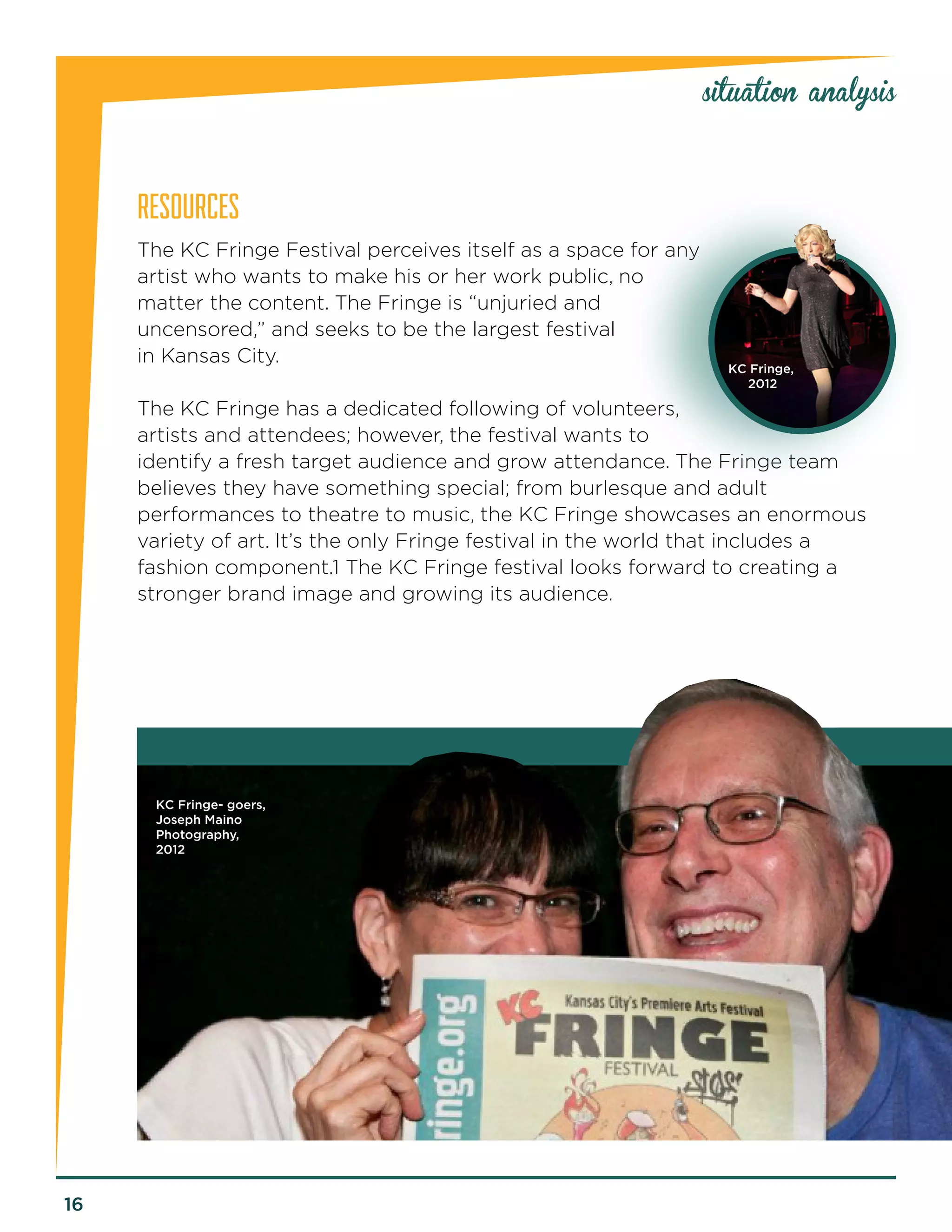 16 
RESOURCES 
The KC Fringe Festival perceives itself as a space for any 
artist who wants to make his or her work public, no 
matter the content. The Fringe is “unjuried and 
uncensored,” and seeks to be the largest festival 
in Kansas City. 
The KC Fringe has a dedicated following of volunteers, 
artists and attendees; however, the festival wants to 
identify a fresh target audience and grow attendance. The Fringe team 
believes they have something special; from burlesque and adult 
performances to theatre to music, the KC Fringe showcases an enormous 
variety of art. It’s the only Fringe festival in the world that includes a 
fashion component.1 The KC Fringe festival looks forward to creating a 
stronger brand image and growing its audience. 
situation analysis 
KC Fringe, 
2012 
KC Fringe- goers, 
Joseph Maino 
Photography, 
2012 
 