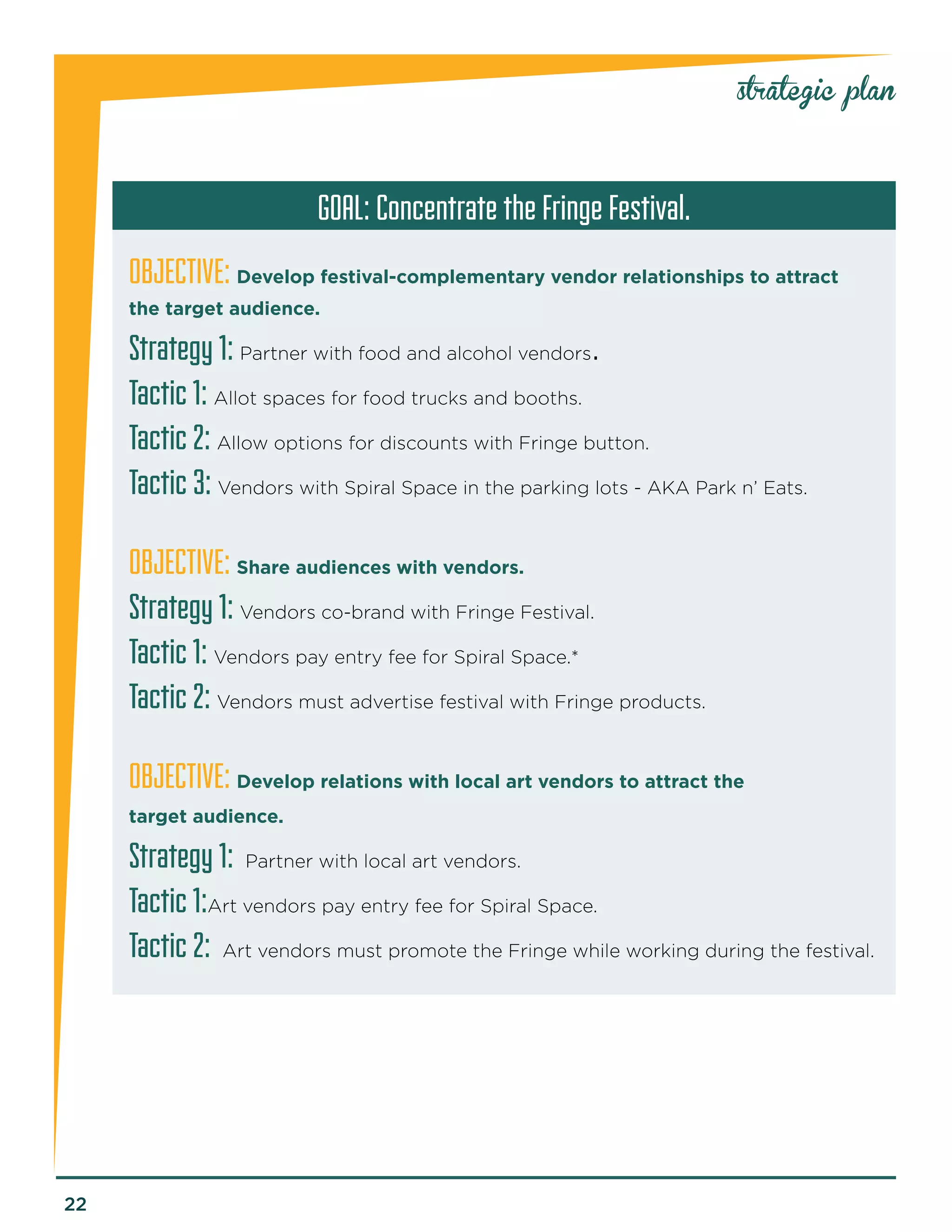 22 
strategic plan 
GOAL: Concentrate the Fringe Festival. 
OBJECTIVE: Develop festival-complementary vendor relationships to attract 
the target audience. 
Strategy 1: Partner with food and alcohol vendors. 
Tactic 1: Allot spaces for food trucks and booths. 
Tactic 2: Allow options for discounts with Fringe button. 
Tactic 3: Vendors with Spiral Space in the parking lots - AKA Park n’ Eats. 
OBJECTIVE: Share audiences with vendors. 
Strategy 1: Vendors co-brand with Fringe Festival. 
Tactic 1: Vendors pay entry fee for Spiral Space.* 
Tactic 2: Vendors must advertise festival with Fringe products. 
OBJECTIVE: Develop relations with local art vendors to attract the 
target audience. 
Strategy 1: Partner with local art vendors. 
Tactic 1:Art vendors pay entry fee for Spiral Space. 
Tactic 2: Art vendors must promote the Fringe while working during the festival. 
 