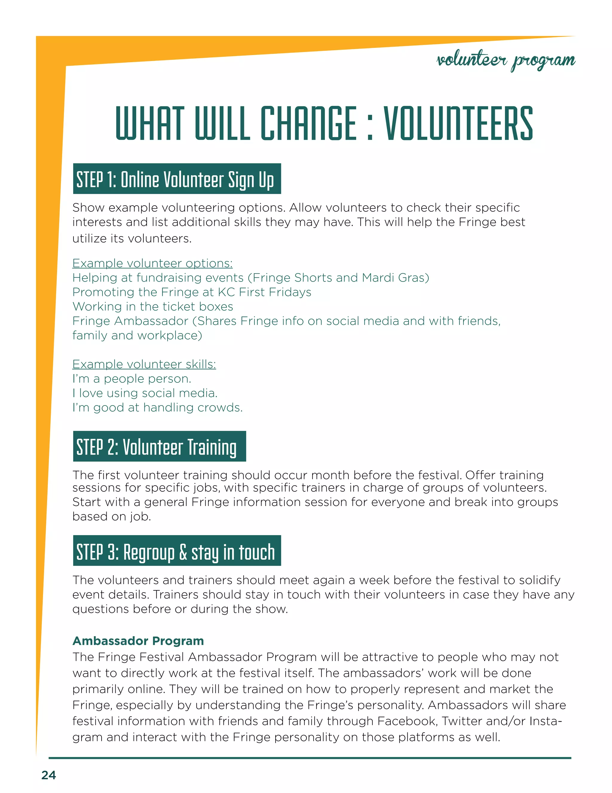 24 
WHAT WILL CHANGE : VOLUNTEERS 
STEP 1: Online Volunteer Sign Up 
Show example volunteering options. Allow volunteers to check their specific 
interests and list additional skills they may have. This will help the Fringe best 
utilize its volunteers. 
Example volunteer options: 
Helping at fundraising events (Fringe Shorts and Mardi Gras) 
Promoting the Fringe at KC First Fridays 
Working in the ticket boxes 
Fringe Ambassador (Shares Fringe info on social media and with friends, 
family and workplace) 
Example volunteer skills: 
I’m a people person. 
I love using social media. 
I’m good at handling crowds. 
STEP 2: Volunteer Training 
The first volunteer training should occur month before the festival. Offer training 
sessions for specific jobs, with specific trainers in charge of groups of volunteers. Start with a general Fringe information session for everyone and break into groups based on job. 
STEP 3: Regroup & stay in touch 
The volunteers and trainers should meet again a week before the festival to solidify event details. Trainers should stay in touch with their volunteers in case they have any questions before or during the show. 
Ambassador Program 
The Fringe Festival Ambassador Program will be attractive to people who may not want to directly work at the festival itself. The ambassadors’ work will be done 
primarily online. They will be trained on how to properly represent and market the Fringe, especially by understanding the Fringe’s personality. Ambassadors will share festival information with friends and family through Facebook, Twitter and/or Instagram and interact with the Fringe personality on those platforms as well. 
volunteer program  