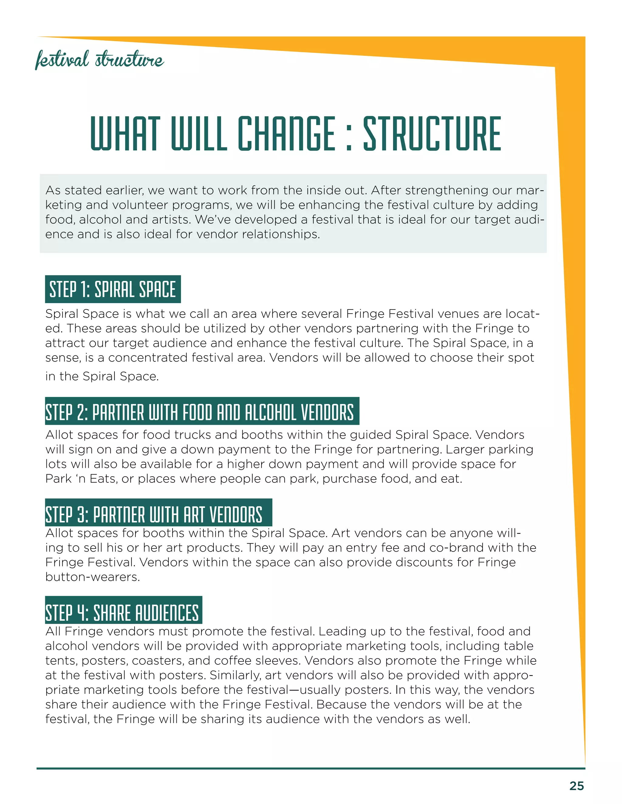 25 
festival structure 
WHAT WILL CHANGE : STRUCTURE 
As stated earlier, we want to work from the inside out. After strengthening our mar-keting 
and volunteer programs, we will be enhancing the festival culture by adding 
food, alcohol and artists. We’ve developed a festival that is ideal for our target audi-ence 
and is also ideal for vendor relationships. 
STEP 1: SPIRAL SPACE 
Spiral Space is what we call an area where several Fringe Festival venues are locat-ed. 
These areas should be utilized by other vendors partnering with the Fringe to 
attract our target audience and enhance the festival culture. The Spiral Space, in a 
sense, is a concentrated festival area. Vendors will be allowed to choose their spot 
in the Spiral Space. 
STEP 2: PARTNER WITH FOOD AND ALCOHOL VENDORS 
Allot spaces for food trucks and booths within the guided Spiral Space. Vendors 
will sign on and give a down payment to the Fringe for partnering. Larger parking 
lots will also be available for a higher down payment and will provide space for 
Park ‘n Eats, or places where people can park, purchase food, and eat. 
STEP 3: PARTNER WITH ART VENDORS 
Allot spaces for booths within the Spiral Space. Art vendors can be anyone will-ing 
to sell his or her art products. They will pay an entry fee and co-brand with the 
Fringe Festival. Vendors within the space can also provide discounts for Fringe 
button-wearers. 
STEP 4: SHARE AUDIENCES 
All Fringe vendors must promote the festival. Leading up to the festival, food and 
alcohol vendors will be provided with appropriate marketing tools, including table 
tents, posters, coasters, and coffee sleeves. Vendors also promote the Fringe while 
at the festival with posters. Similarly, art vendors will also be provided with appro-priate 
marketing tools before the festival—usually posters. In this way, the vendors 
share their audience with the Fringe Festival. Because the vendors will be at the 
festival, the Fringe will be sharing its audience with the vendors as well. 
 