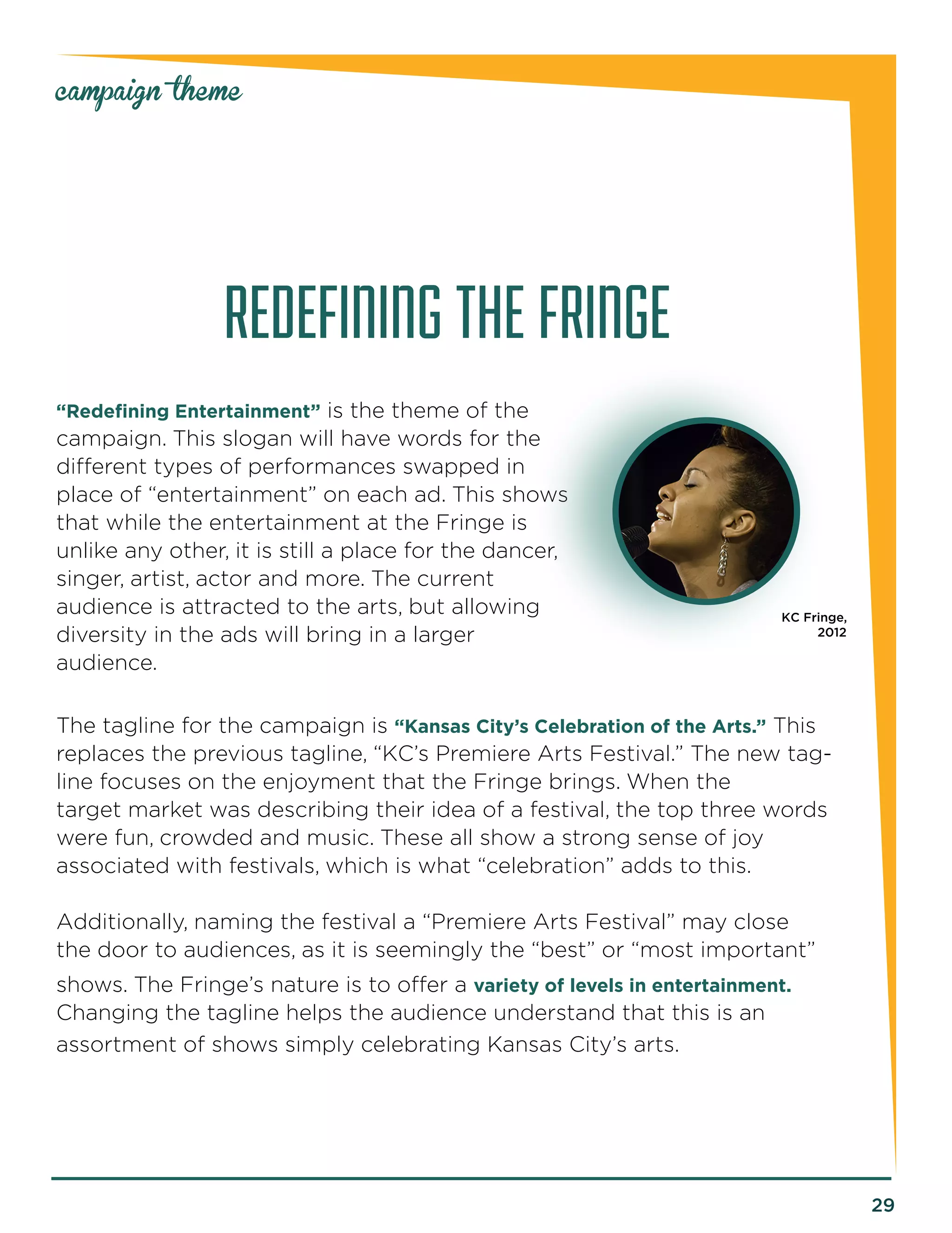 29 
campaign theme 
REDEFINING THE FRINGE 
“Redefining Entertainment” is the theme of the 
campaign. This slogan will have words for the 
different types of performances swapped in 
place of “entertainment” on each ad. This shows 
that while the entertainment at the Fringe is 
unlike any other, it is still a place for the dancer, 
singer, artist, actor and more. The current 
audience is attracted to the arts, but allowing 
diversity in the ads will bring in a larger 
audience. 
The tagline for the campaign is “Kansas City’s Celebration of the Arts.” This 
replaces the previous tagline, “KC’s Premiere Arts Festival.” The new tag-line 
focuses on the enjoyment that the Fringe brings. When the 
target market was describing their idea of a festival, the top three words 
were fun, crowded and music. These all show a strong sense of joy 
associated with festivals, which is what “celebration” adds to this. 
Additionally, naming the festival a “Premiere Arts Festival” may close 
the door to audiences, as it is seemingly the “best” or “most important” 
shows. The Fringe’s nature is to offer a variety of levels in entertainment. 
Changing the tagline helps the audience understand that this is an 
assortment of shows simply celebrating Kansas City’s arts. 
KC Fringe, 
2012 
 