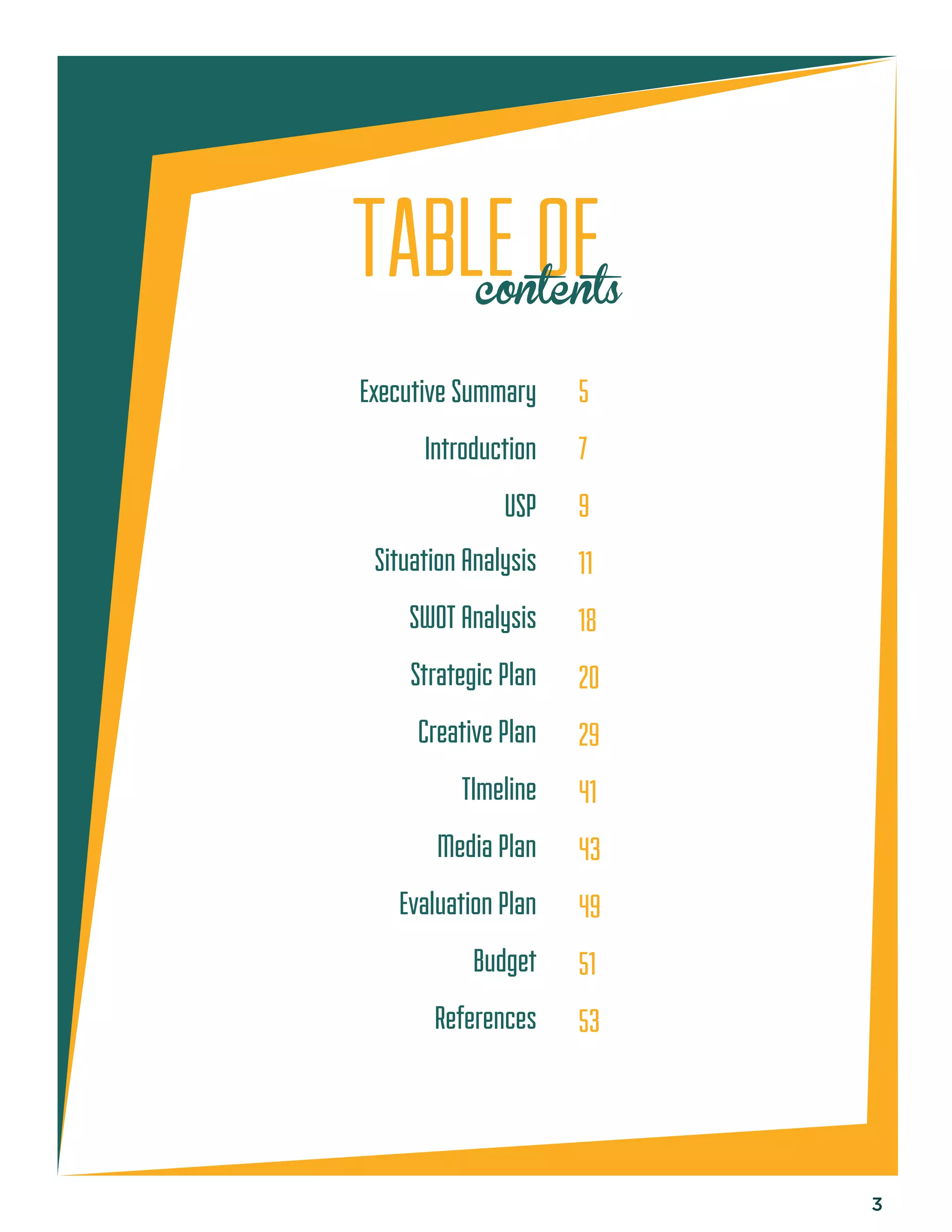 3 
TABLE OF 
contents 
Executive Summary 
Introduction 
USP 
Situation Analysis 
SWOT Analysis 
Strategic Plan 
Creative Plan 
TImeline 
Media Plan 
Evaluation Plan 
Budget 
References 
5 
7 
9 
11 
18 
20 
29 
41 
43 
49 
51 
53 
 