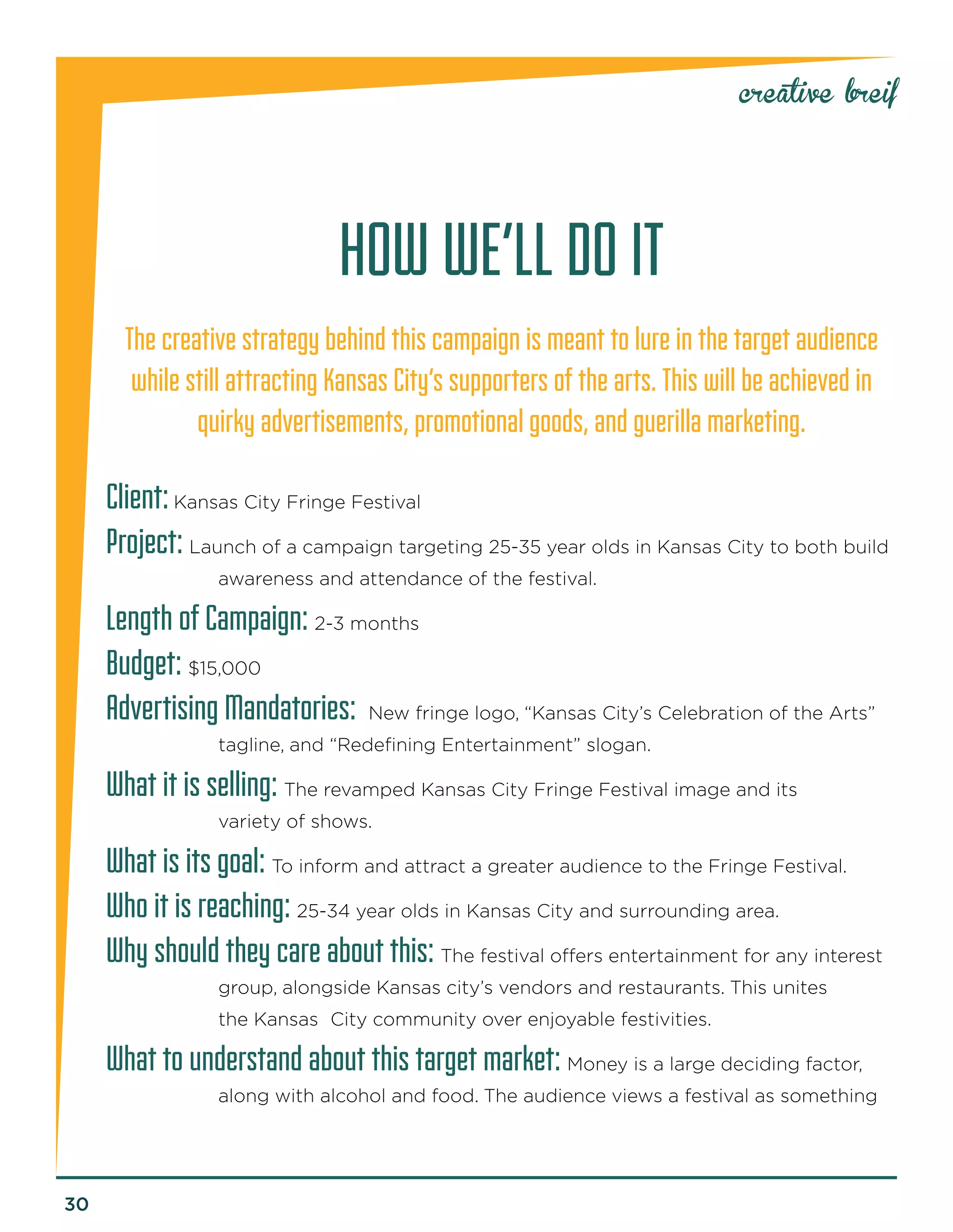 30 
creative breif 
HOW WE’LL DO IT 
The creative strategy behind this campaign is meant to lure in the target audience while still attracting Kansas City’s supporters of the arts. This will be achieved in quirky advertisements, promotional goods, and guerilla marketing. 
Client: Kansas City Fringe Festival 
Project: Launch of a campaign targeting 25-35 year olds in Kansas City to both build awareness and attendance of the festival. 
Length of Campaign: 2-3 months 
Budget: $15,000 
Advertising Mandatories: New fringe logo, “Kansas City’s Celebration of the Arts” tagline, and “Redefining Entertainment” slogan. 
What it is selling: The revamped Kansas City Fringe Festival image and its 
v 
ariety of shows. 
What is its goal: To inform and attract a greater audience to the Fringe Festival. 
Who it is reaching: 25-34 year olds in Kansas City and surrounding area. 
Why should they care about this: The festival offers entertainment for any interest group, alongside Kansas city’s vendors and restaurants. This unites the Kansas City community over enjoyable festivities. 
What to understand about this target market: Money is a large deciding factor, along with alcohol and food. The audience views a festival as something  