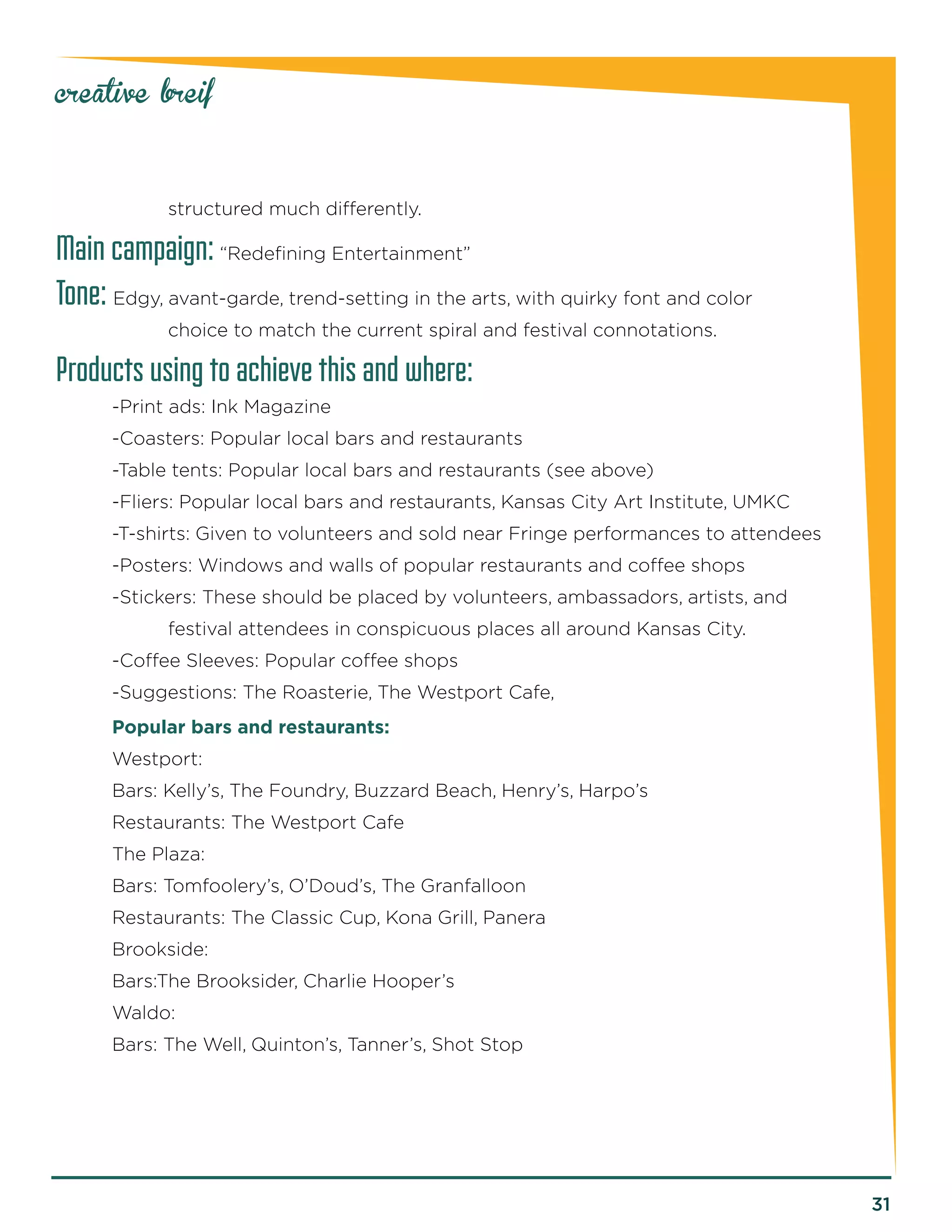 31 
creative breif 
s 
tructured much differently. 
Main campaign: “Redefining Entertainment” 
Tone: Edgy, avant-garde, trend-setting in the arts, with quirky font and color 
choic 
e to match the current spiral and festival connotations. 
Products using to achieve this and where: 
-Print ads: Ink Magazine 
-Coasters: Popular local bars and restaurants 
-Table tents: Popular local bars and restaurants (see above) 
-Fliers: Popular local bars and restaurants, Kansas City Art Institute, UMKC 
-T-shirts: Given to volunteers and sold near Fringe performances to attendees 
-Posters: Windows and walls of popular restaurants and coffee shops 
-Stickers: These should be placed by volunteers, ambassadors, artists, and 
f 
estival attendees in conspicuous places all around Kansas City. 
-Coffee Sleeves: Popular coffee shops 
-Suggestions: The Roasterie, The Westport Cafe, 
Popular bars and restaurants: 
Westport: 
Bars: Kelly’s, The Foundry, Buzzard Beach, Henry’s, Harpo’s 
Restaurants: The Westport Cafe 
The Plaza: 
Bars: Tomfoolery’s, O’Doud’s, The Granfalloon 
Restaurants: The Classic Cup, Kona Grill, Panera 
Brookside: 
Bars:The Brooksider, Charlie Hooper’s 
Waldo: 
Bars: The Well, Quinton’s, Tanner’s, Shot Stop  