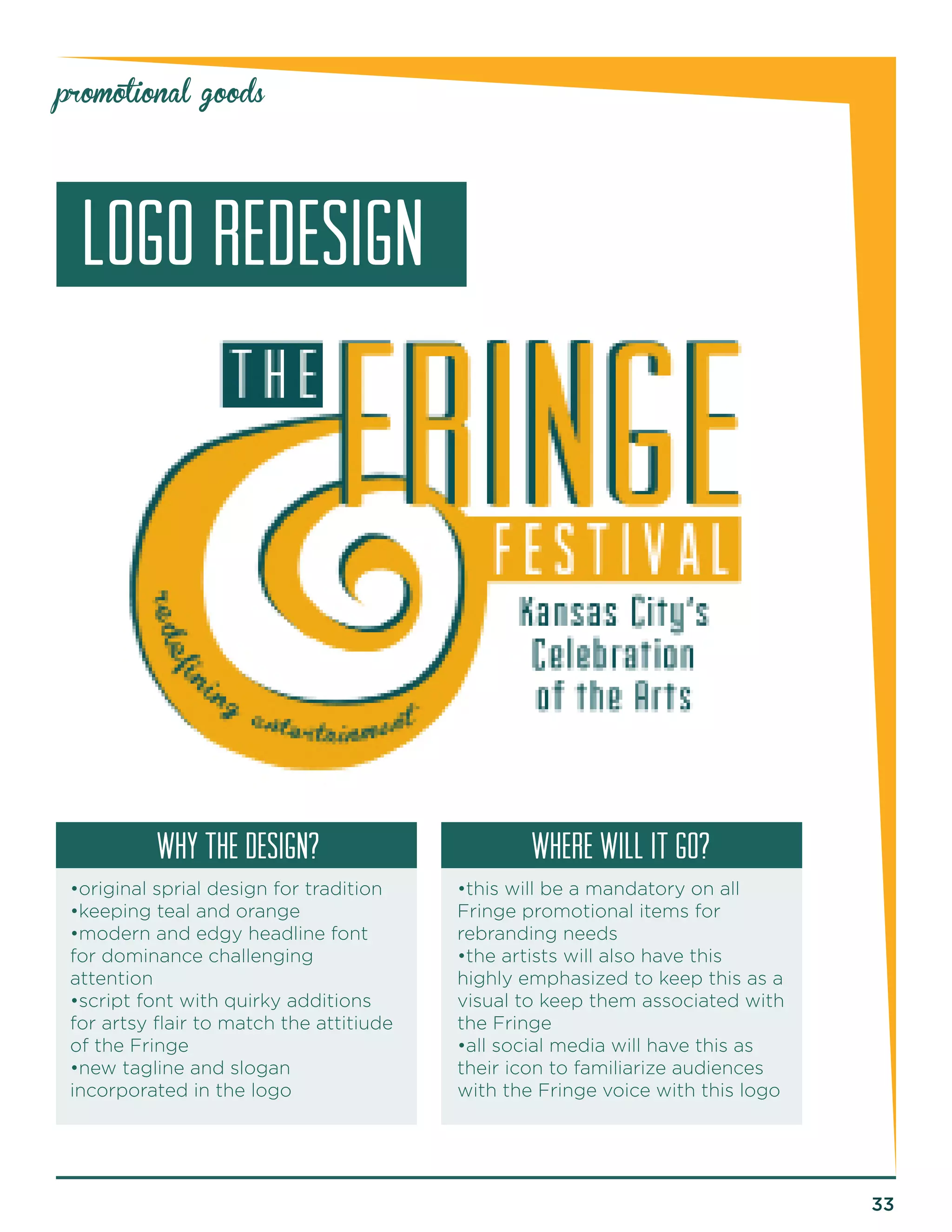 33 
promotional goods 
LOGO REDESIGN 
why the design? Where will it go? 
•original sprial design for tradition 
•keeping teal and orange 
•modern and edgy headline font 
for dominance challenging 
attention 
•script font with quirky additions 
for artsy flair to match the attitiude 
of the Fringe 
•new tagline and slogan 
incorporated in the logo 
•this will be a mandatory on all 
Fringe promotional items for 
rebranding needs 
•the artists will also have this 
highly emphasized to keep this as a 
visual to keep them associated with 
the Fringe 
•all social media will have this as 
their icon to familiarize audiences 
with the Fringe voice with this logo 
 