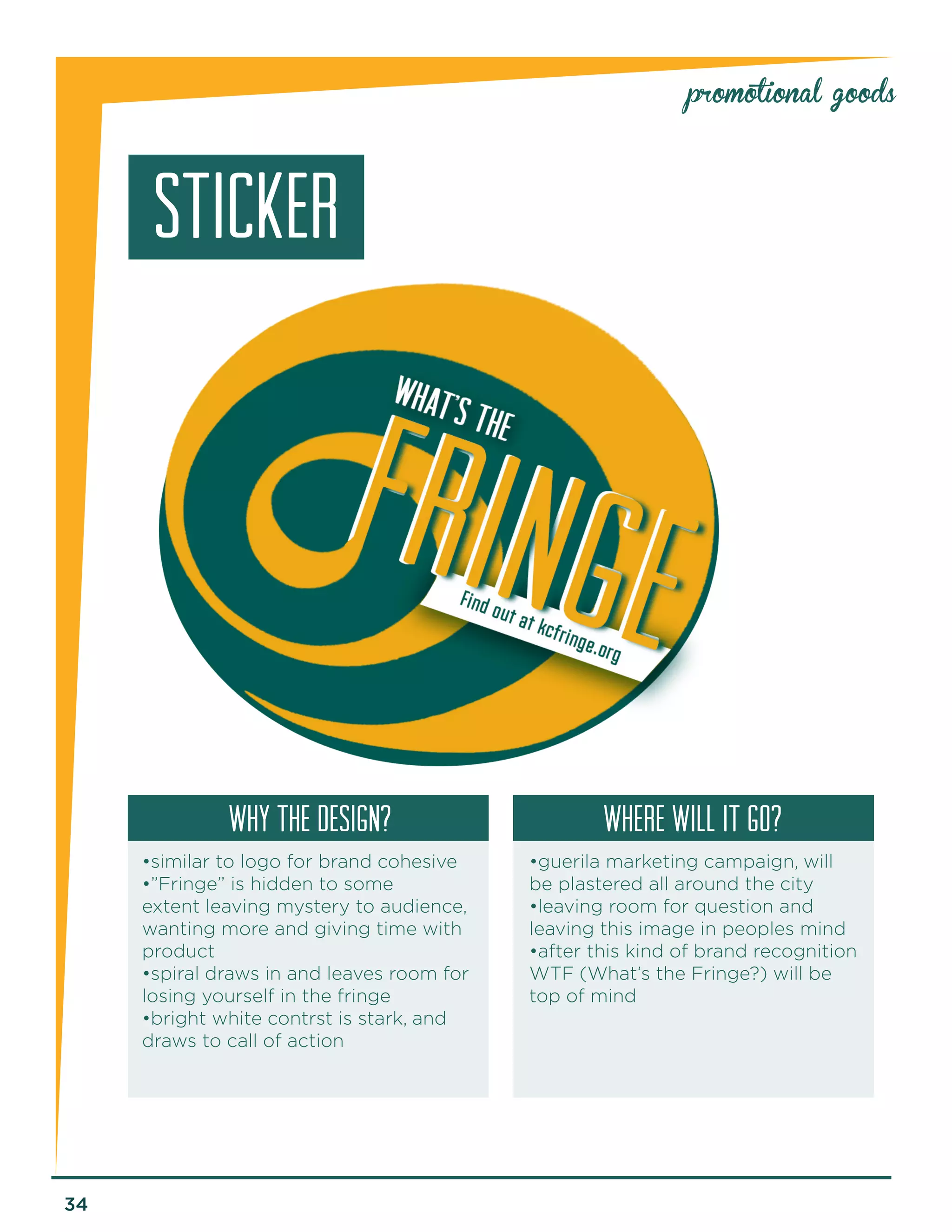 34 
promotional goods 
STICKER 
why the design? Where will it go? 
•similar to logo for brand cohesive 
•”Fringe” is hidden to some 
extent leaving mystery to audience, 
wanting more and giving time with 
product 
•spiral draws in and leaves room for 
losing yourself in the fringe 
•bright white contrst is stark, and 
draws to call of action 
•guerila marketing campaign, will 
be plastered all around the city 
•leaving room for question and 
leaving this image in peoples mind 
•after this kind of brand recognition 
WTF (What’s the Fringe?) will be 
top of mind 
 