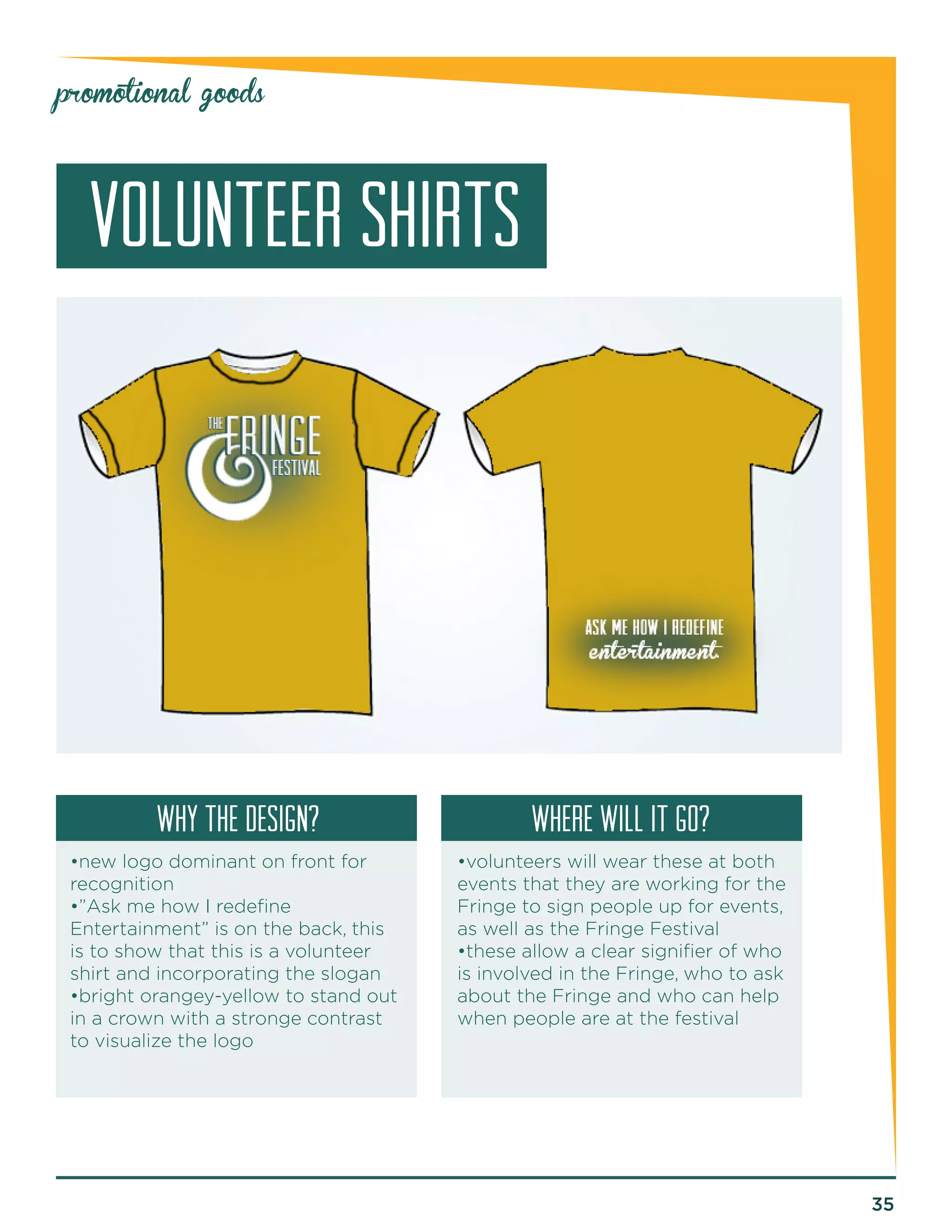 35 
promotional goods 
volunteer SHIRTS 
why the design? Where will it go? 
•new logo dominant on front for 
recognition 
•”Ask me how I redefine 
Entertainment” is on the back, this 
is to show that this is a volunteer 
shirt and incorporating the slogan 
•bright orangey-yellow to stand out 
in a crown with a stronge contrast 
to visualize the logo 
•volunteers will wear these at both 
events that they are working for the 
Fringe to sign people up for events, 
as well as the Fringe Festival 
•these allow a clear signifier of who 
is involved in the Fringe, who to ask 
about the Fringe and who can help 
when people are at the festival 
 