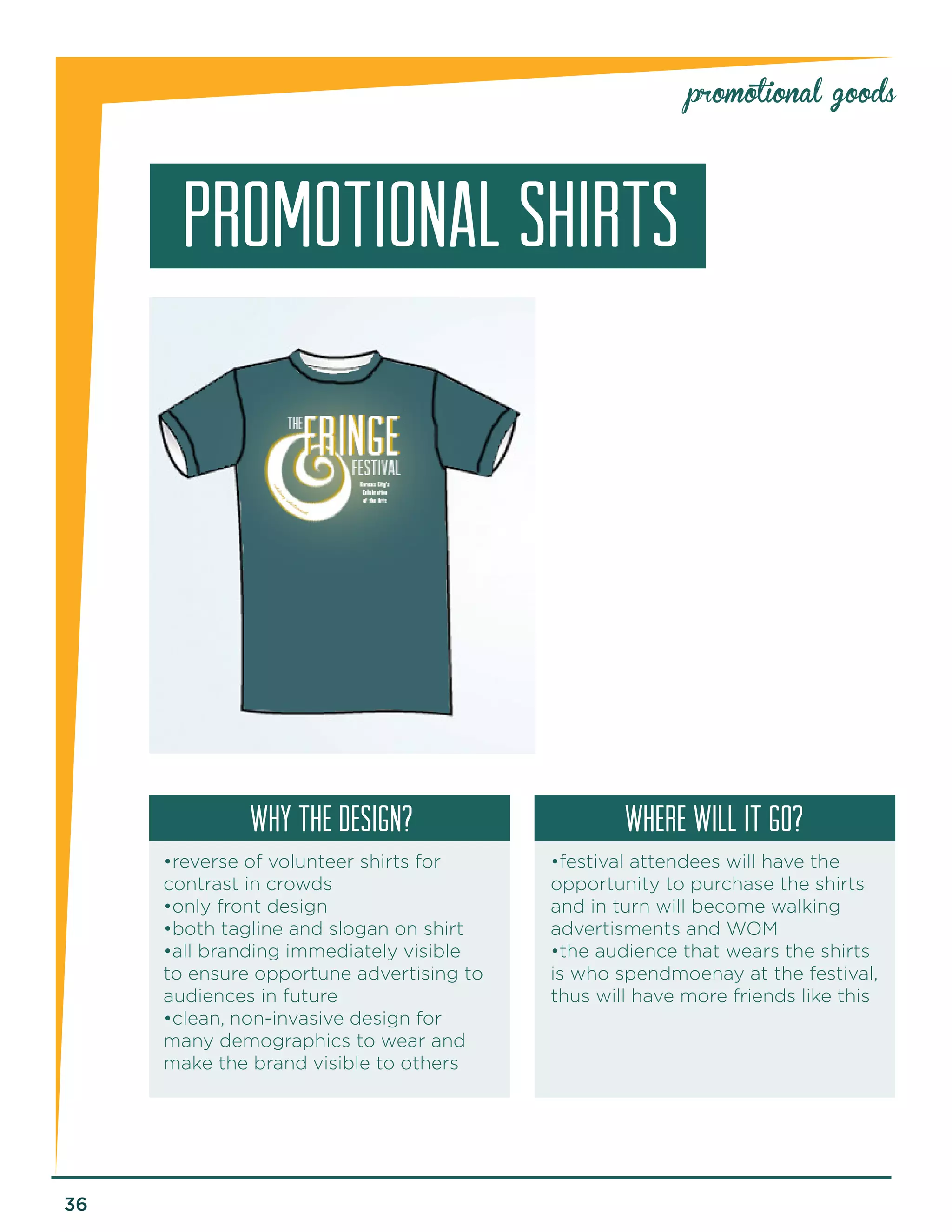 36 
promotional goods 
promotional SHIRTS 
why the design? Where will it go? 
•reverse of volunteer shirts for 
contrast in crowds 
•only front design 
•both tagline and slogan on shirt 
•all branding immediately visible 
to ensure opportune advertising to 
audiences in future 
•clean, non-invasive design for 
many demographics to wear and 
make the brand visible to others 
•festival attendees will have the 
opportunity to purchase the shirts 
and in turn will become walking 
advertisments and WOM 
•the audience that wears the shirts 
is who spendmoenay at the festival, 
thus will have more friends like this 
 