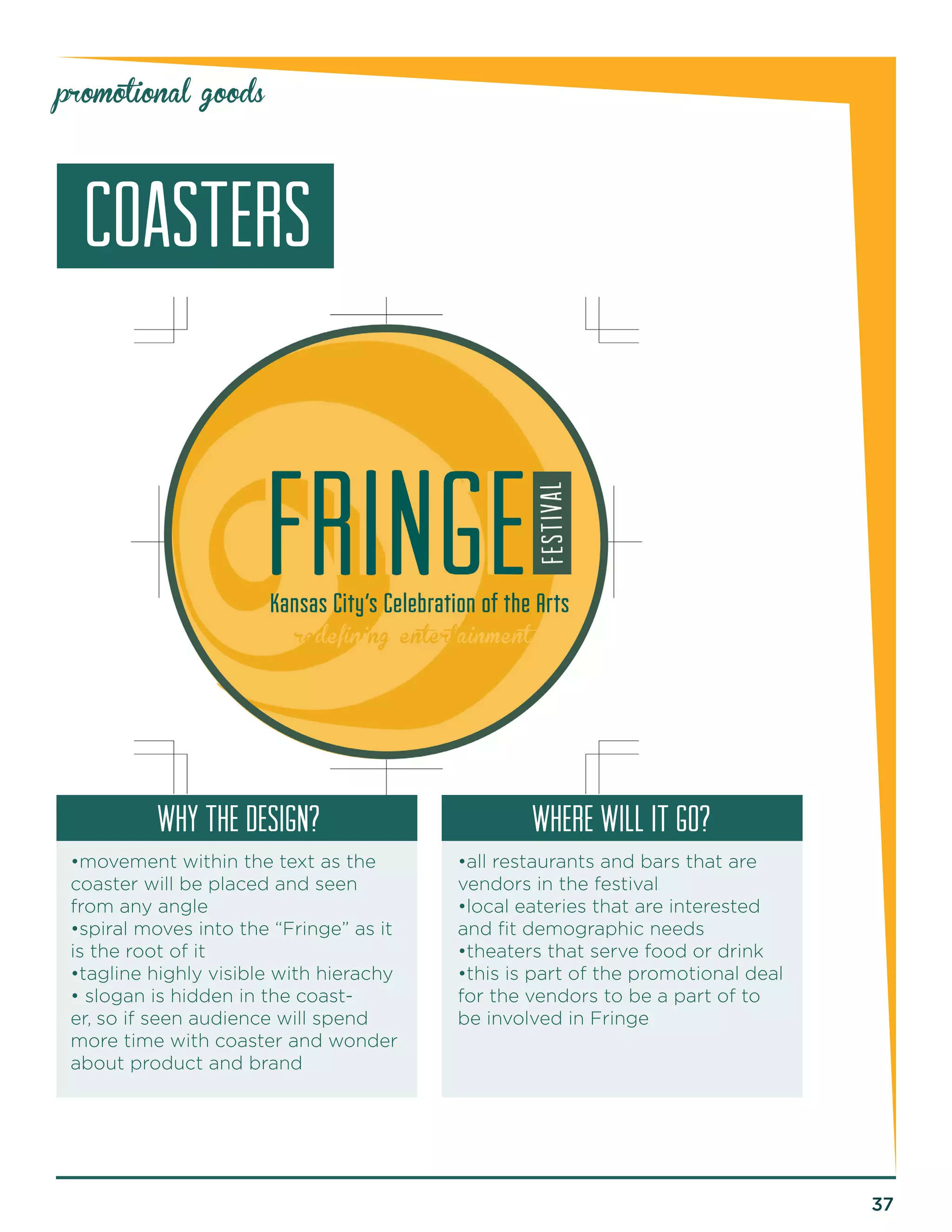 37 
promotional goods 
coasters 
why the design? Where will it go? 
•movement within the text as the 
coaster will be placed and seen 
from any angle 
•spiral moves into the “Fringe” as it 
is the root of it 
•tagline highly visible with hierachy 
• slogan is hidden in the coast-er, 
so if seen audience will spend 
more time with coaster and wonder 
about product and brand 
•all restaurants and bars that are 
vendors in the festival 
•local eateries that are interested 
and fit demographic needs 
•theaters that serve food or drink 
•this is part of the promotional deal 
for the vendors to be a part of to 
be involved in Fringe 
 