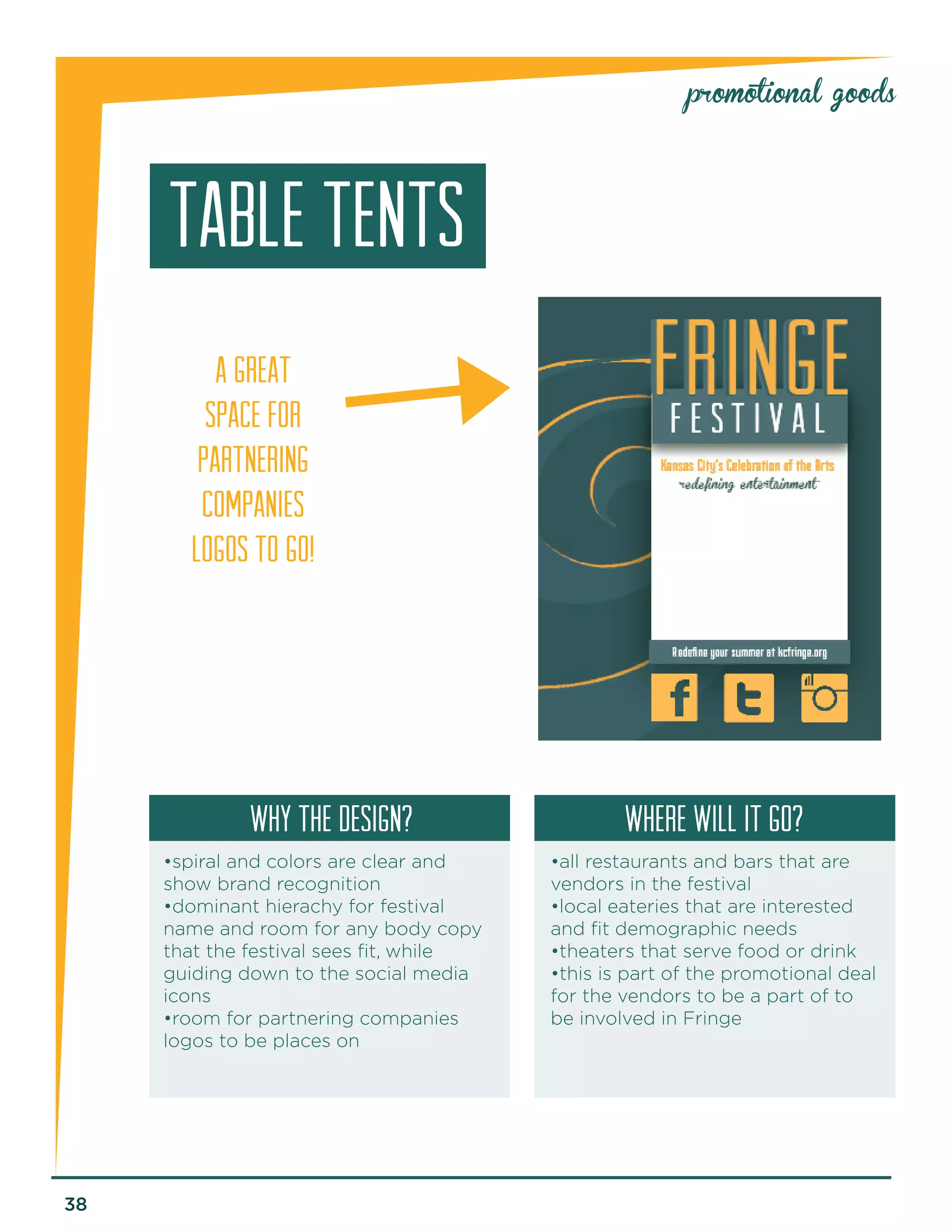38 
promotional goods 
TABLE TENTS 
why the design? Where will it go? 
•spiral and colors are clear and 
show brand recognition 
•dominant hierachy for festival 
name and room for any body copy 
that the festival sees fit, while 
guiding down to the social media 
icons 
•room for partnering companies 
logos to be places on 
•all restaurants and bars that are 
vendors in the festival 
•local eateries that are interested 
and fit demographic needs 
•theaters that serve food or drink 
•this is part of the promotional deal 
for the vendors to be a part of to 
be involved in Fringe 
A GREAT 
SPACE FOR 
PARTNERING 
COMPANIES 
LOGOS TO GO! 
 