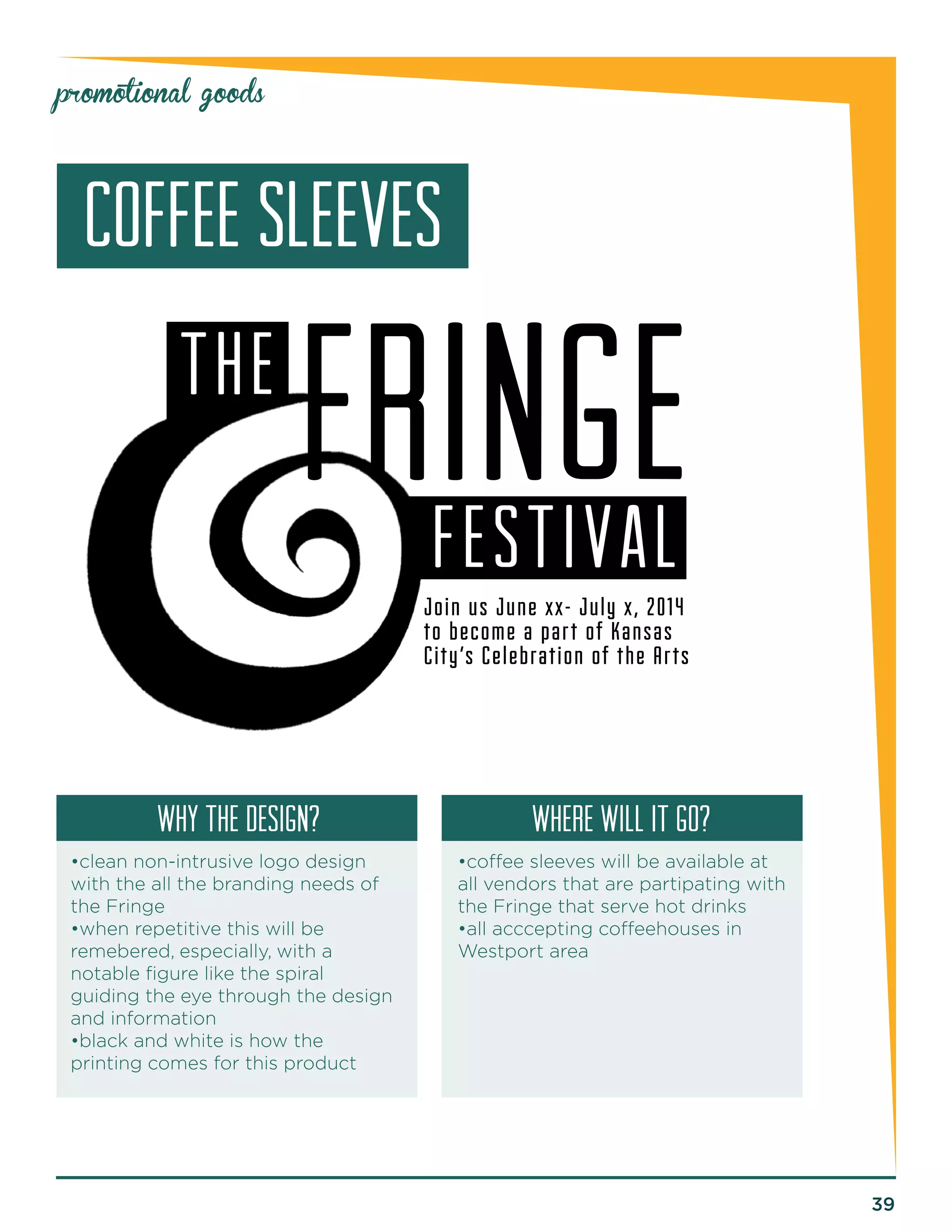 39 
promotional goods 
FRINGE 
FESTIVAL 
THE 
Join us June xx- July x, 2014 
to become a par t of Kansas 
City’s Celebration of the Ar ts 
COFFEE SLEEVES 
why the design? Where will it go? 
•clean non-intrusive logo design 
with the all the branding needs of 
the Fringe 
•when repetitive this will be 
remebered, especially, with a 
notable figure like the spiral 
guiding the eye through the design 
and information 
•black and white is how the 
printing comes for this product 
•coffee sleeves will be available at 
all vendors that are partipating with 
the Fringe that serve hot drinks 
•all acccepting coffeehouses in 
Westport area 
 