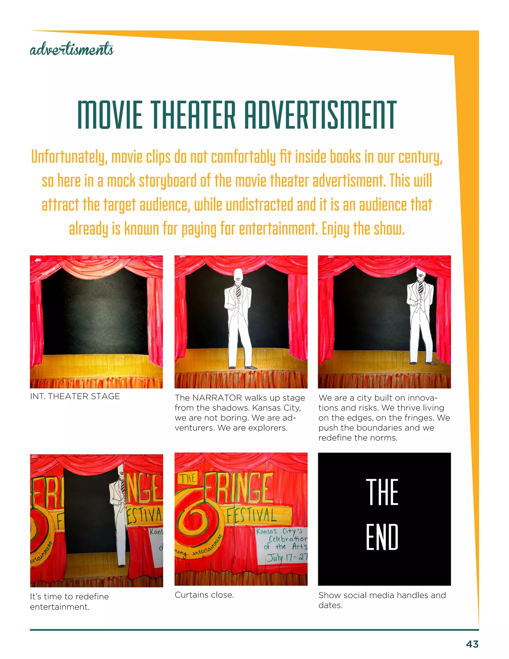 43 
advertisments 
MOVIE THEATER ADVERTISMENT 
Unfortunately, movie clips do not comfortably fit inside books in our century, so here in a mock storyboard of the movie theater advertisment. This will 
attract the target audience, while undistracted and it is an audience that already is known for paying for entertainment. Enjoy the show. 
INT. THEATER STAGE 
It’s time to redefine 
entertainment. 
Curtains close. 
The NARRATOR walks up stage from the shadows. Kansas City, we are not boring. We are adventurers. We are explorers. 
We are a city built on innovations and risks. We thrive living on the edges, on the fringes. We push the boundaries and we redefine the norms. 
Show social media handles and dates. 
THE 
END  