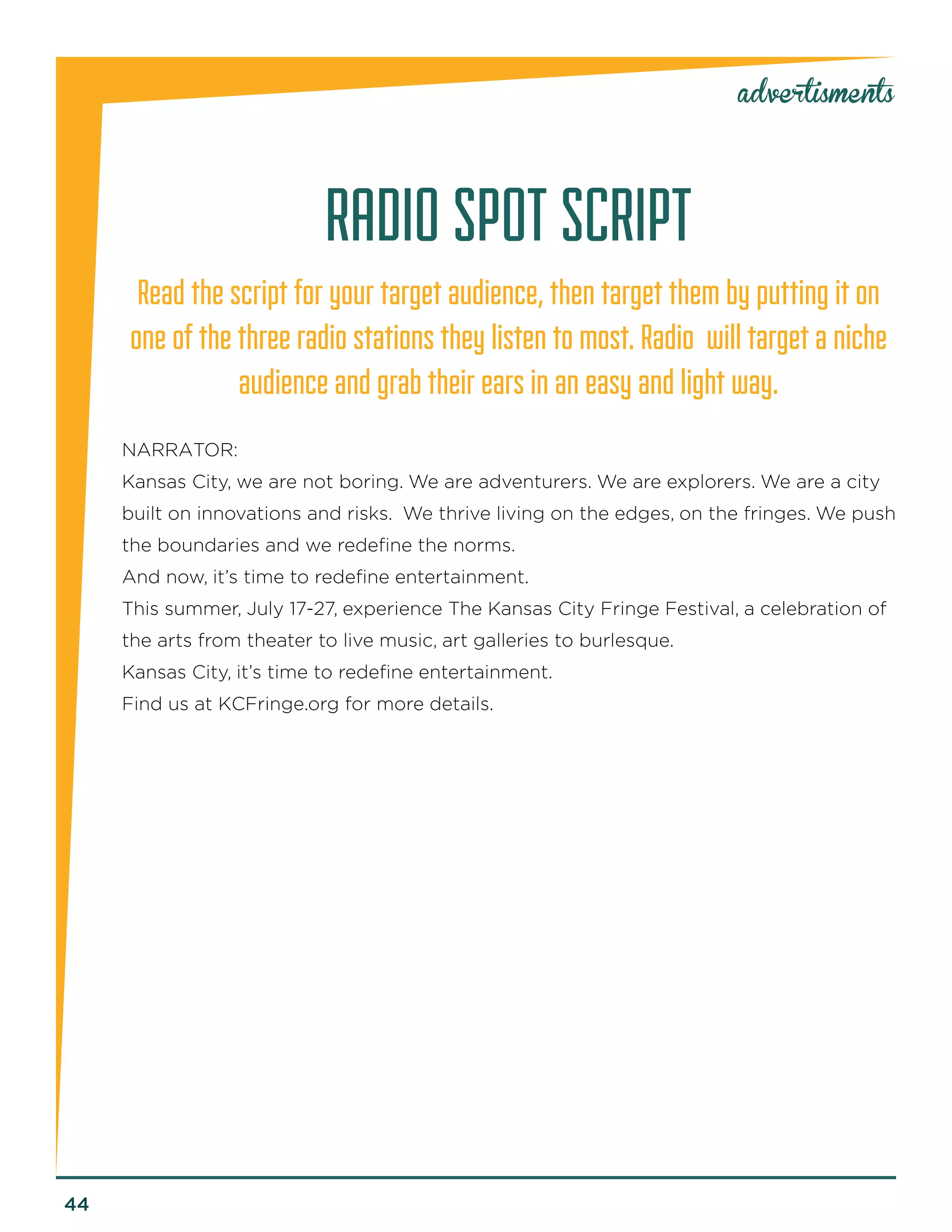44 
advertisments 
RADIO SPOT SCRIPT 
Read the script for your target audience, then target them by putting it on one of the three radio stations they listen to most. Radio will target a niche audience and grab their ears in an easy and light way. 
NARRATOR: 
Kansas City, we are not boring. We are adventurers. We are explorers. We are a city built on innovations and risks. We thrive living on the edges, on the fringes. We push the boundaries and we redefine the norms. 
And now, it’s time to redefine entertainment. 
This summer, July 17-27, experience The Kansas City Fringe Festival, a celebration of the arts from theater to live music, art galleries to burlesque. 
Kansas City, it’s time to redefine entertainment. 
Find us at KCFringe.org for more details.  