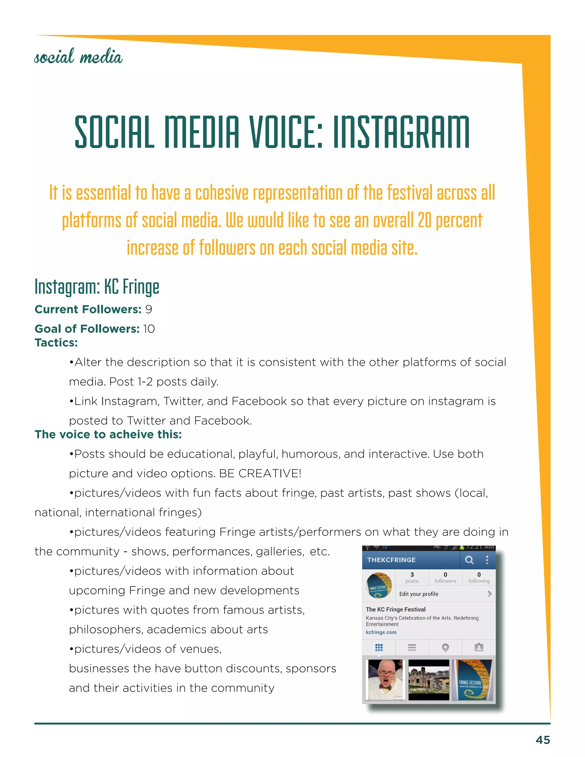 45 
social media 
SOCIAL MEDIA VOICE: INSTAGRAM 
It is essential to have a cohesive representation of the festival across all 
platforms of social media. We would like to see an overall 20 percent 
increase of followers on each social media site. 
Instagram: KC Fringe 
Current Followers: 9 
Goal of Followers: 10 
Tactics: 
•Alter the description so that it is consistent with the other platforms of social 
media. Post 1-2 posts daily. 
•Link Instagram, Twitter, and Facebook so that every picture on instagram is 
posted to Twitter and Facebook. 
The voice to acheive this: 
•Posts should be educational, playful, humorous, and interactive. Use both 
picture and video options. BE CREATIVE! 
•pictures/videos with fun facts about fringe, past artists, past shows (local, 
national, international fringes) 
•pictures/videos featuring Fringe artists/performers on what they are doing in 
the community - shows, performances, galleries, etc. 
•pictures/videos with information about 
upcoming Fringe and new developments 
•pictures with quotes from famous artists, 
philosophers, academics about arts 
•pictures/videos of venues, 
businesses the have button discounts, sponsors 
and their activities in the community 
 
