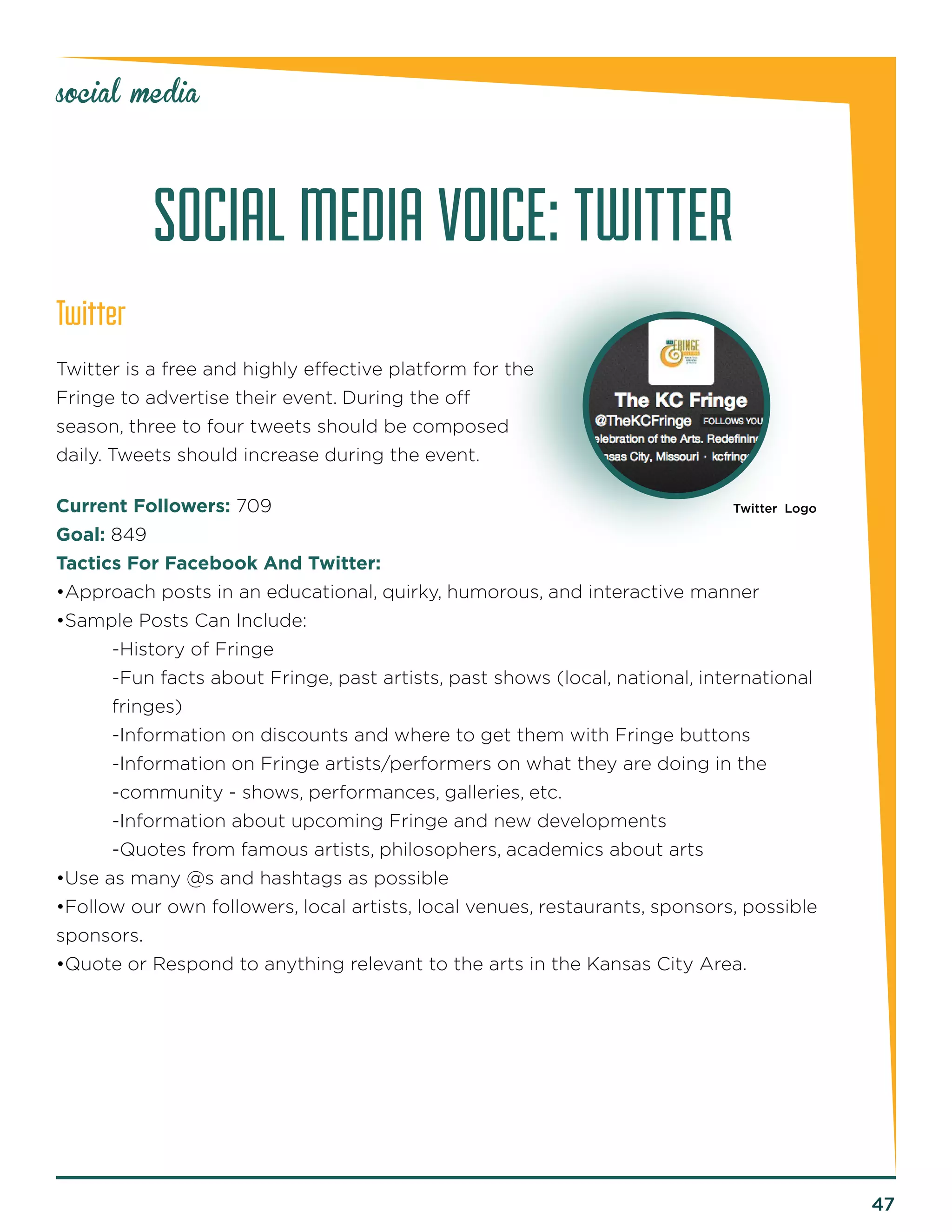 47 
social media 
SOCIAL MEDIA VOICE: TWITTER 
Twitter 
Twitter is a free and highly effective platform for the 
Fringe to advertise their event. During the off 
season, three to four tweets should be composed 
daily. Tweets should increase during the event. 
Current Followers: 709 
Goal: 849 
Tactics For Facebook And Twitter: 
•Approach posts in an educational, quirky, humorous, and interactive manner 
•Sample Posts Can Include: 
-History of Fringe 
-Fun facts about Fringe, past artists, past shows (local, national, international 
fringes) 
-Information on discounts and where to get them with Fringe buttons 
-Information on Fringe artists/performers on what they are doing in the 
-community - shows, performances, galleries, etc. 
-Information about upcoming Fringe and new developments 
-Quotes from famous artists, philosophers, academics about arts 
•Use as many @s and hashtags as possible 
•Follow our own followers, local artists, local venues, restaurants, sponsors, possible 
sponsors. 
•Quote or Respond to anything relevant to the arts in the Kansas City Area. 
Twitter Logo 
 