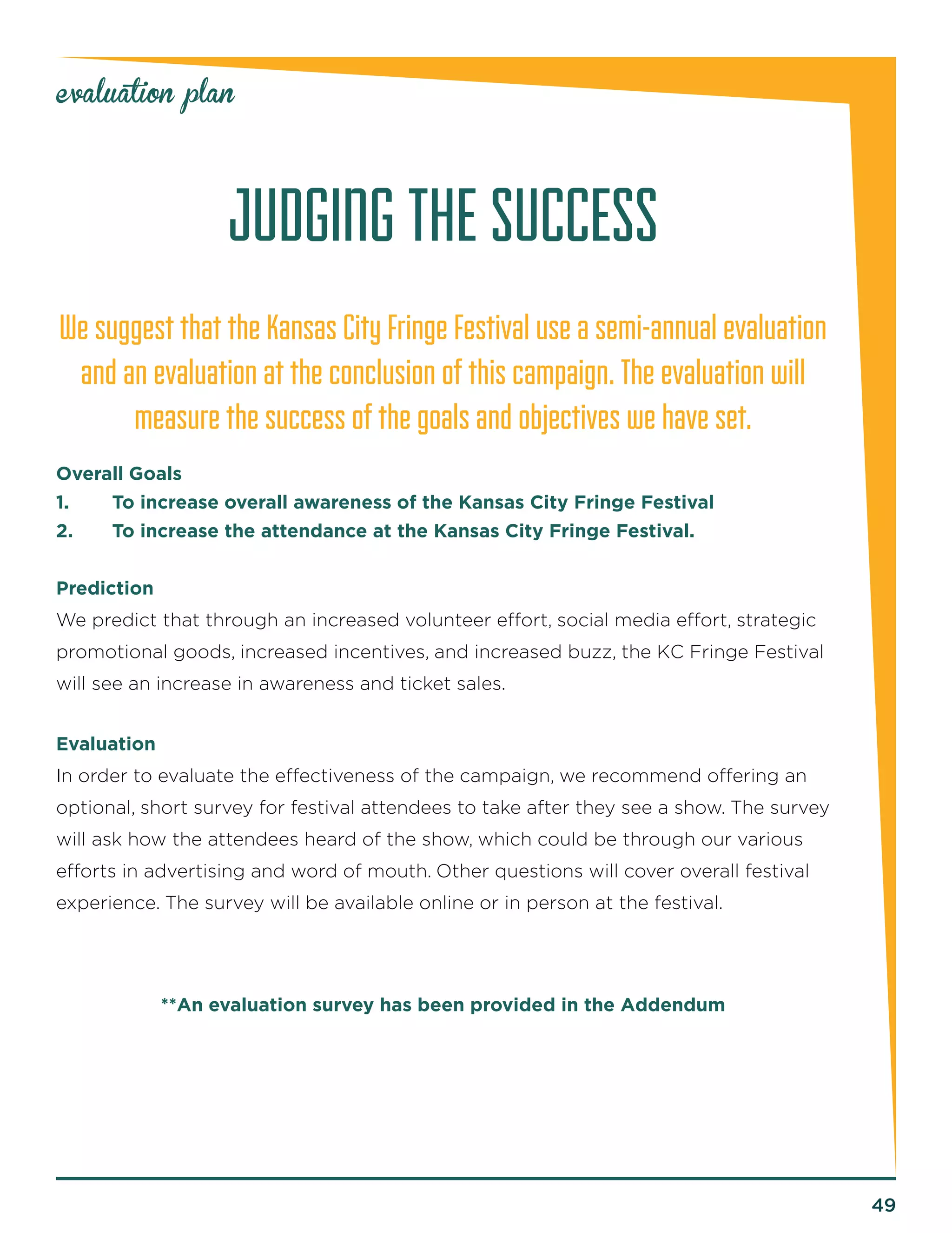 49 
evaluation plan 
JUDGING THE SUCCESS 
We suggest that the Kansas City Fringe Festival use a semi-annual evaluation 
and an evaluation at the conclusion of this campaign. The evaluation will 
measure the success of the goals and objectives we have set. 
Overall Goals 
1. To increase overall awareness of the Kansas City Fringe Festival 
2. To increase the attendance at the Kansas City Fringe Festival. 
Prediction 
We predict that through an increased volunteer effort, social media effort, strategic 
promotional goods, increased incentives, and increased buzz, the KC Fringe Festival 
will see an increase in awareness and ticket sales. 
Evaluation 
In order to evaluate the effectiveness of the campaign, we recommend offering an 
optional, short survey for festival attendees to take after they see a show. The survey 
will ask how the attendees heard of the show, which could be through our various 
efforts in advertising and word of mouth. Other questions will cover overall festival 
experience. The survey will be available online or in person at the festival. 
**An evaluation survey has been provided in the Addendum 
 