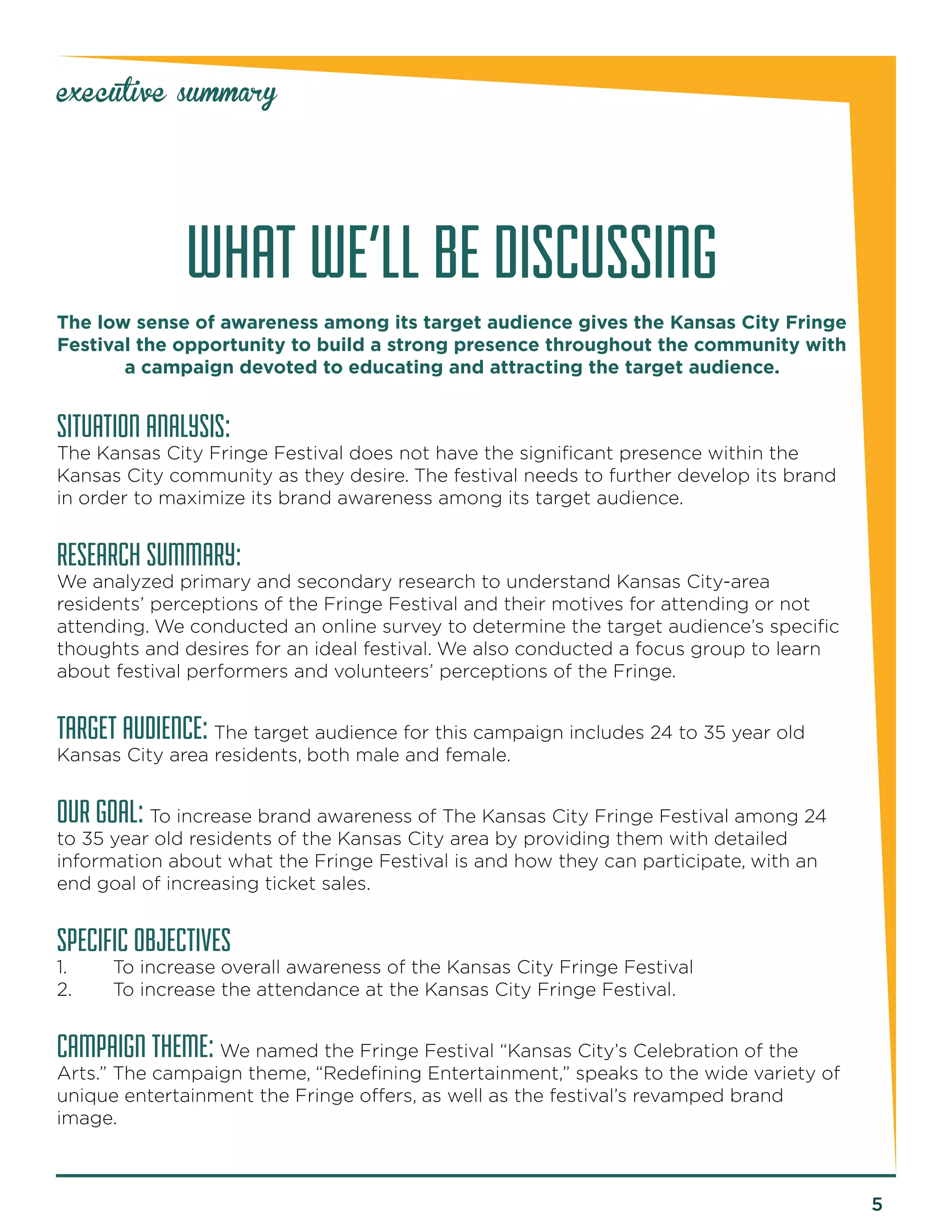 5 
executive summary 
WHAT WE’LL BE DISCUSSING 
The low sense of awareness among its target audience gives the Kansas City Fringe 
Festival the opportunity to build a strong presence throughout the community with 
a campaign devoted to educating and attracting the target audience. 
SITUATION ANALYSIS: 
The Kansas City Fringe Festival does not have the significant presence within the 
Kansas City community as they desire. The festival needs to further develop its brand 
in order to maximize its brand awareness among its target audience. 
RESEARCH SUMMARY: 
We analyzed primary and secondary research to understand Kansas City-area 
residents’ perceptions of the Fringe Festival and their motives for attending or not 
attending. We conducted an online survey to determine the target audience’s specific 
thoughts and desires for an ideal festival. We also conducted a focus group to learn 
about festival performers and volunteers’ perceptions of the Fringe. 
TARGET AUDIENCE: The target audience for this campaign includes 24 to 35 year old 
Kansas City area residents, both male and female. 
OUR GOAL: To increase brand awareness of The Kansas City Fringe Festival among 24 
to 35 year old residents of the Kansas City area by providing them with detailed 
information about what the Fringe Festival is and how they can participate, with an 
end goal of increasing ticket sales. 
SPECIFIC OBJECTIVES 
1. To increase overall awareness of the Kansas City Fringe Festival 
2. To increase the attendance at the Kansas City Fringe Festival. 
CAMPAIGN THEME: We named the Fringe Festival “Kansas City’s Celebration of the 
Arts.” The campaign theme, “Redefining Entertainment,” speaks to the wide variety of 
unique entertainment the Fringe offers, as well as the festival’s revamped brand 
image. 
 