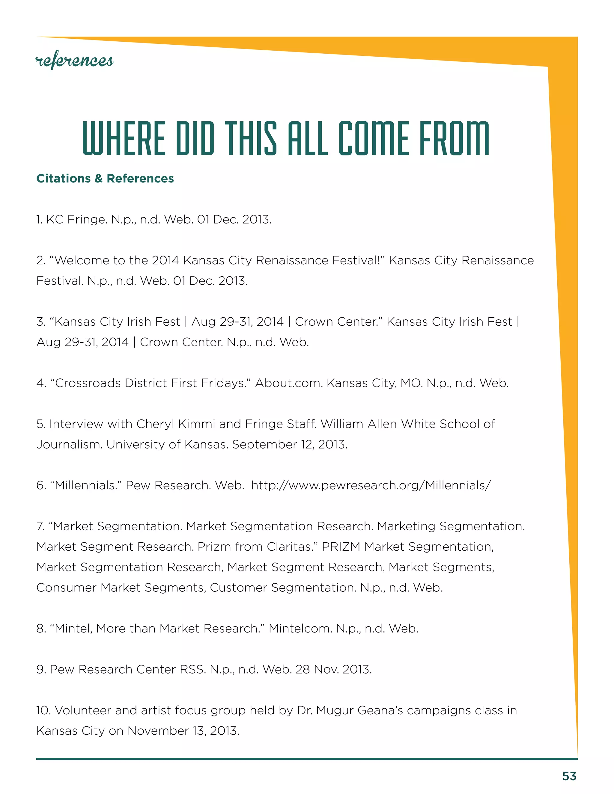 53 
references 
WHERE DID THIS ALL COME FROM 
Citations & References 
1. KC Fringe. N.p., n.d. Web. 01 Dec. 2013. 
2. “Welcome to the 2014 Kansas City Renaissance Festival!” Kansas City Renaissance Festival. N.p., n.d. Web. 01 Dec. 2013. 
3. “Kansas City Irish Fest | Aug 29-31, 2014 | Crown Center.” Kansas City Irish Fest | Aug 29-31, 2014 | Crown Center. N.p., n.d. Web. 
4. “Crossroads District First Fridays.” About.com. Kansas City, MO. N.p., n.d. Web. 
5. Interview with Cheryl Kimmi and Fringe Staff. William Allen White School of 
Journalism. University of Kansas. September 12, 2013. 
6. “Millennials.” Pew Research. Web. http://www.pewresearch.org/Millennials/ 
7. “Market Segmentation. Market Segmentation Research. Marketing Segmentation. Market Segment Research. Prizm from Claritas.” PRIZM Market Segmentation, 
Market Segmentation Research, Market Segment Research, Market Segments, 
Consumer Market Segments, Customer Segmentation. N.p., n.d. Web. 
8. “Mintel, More than Market Research.” Mintelcom. N.p., n.d. Web. 
9. Pew Research Center RSS. N.p., n.d. Web. 28 Nov. 2013. 
10. Volunteer and artist focus group held by Dr. Mugur Geana’s campaigns class in Kansas City on November 13, 2013.  