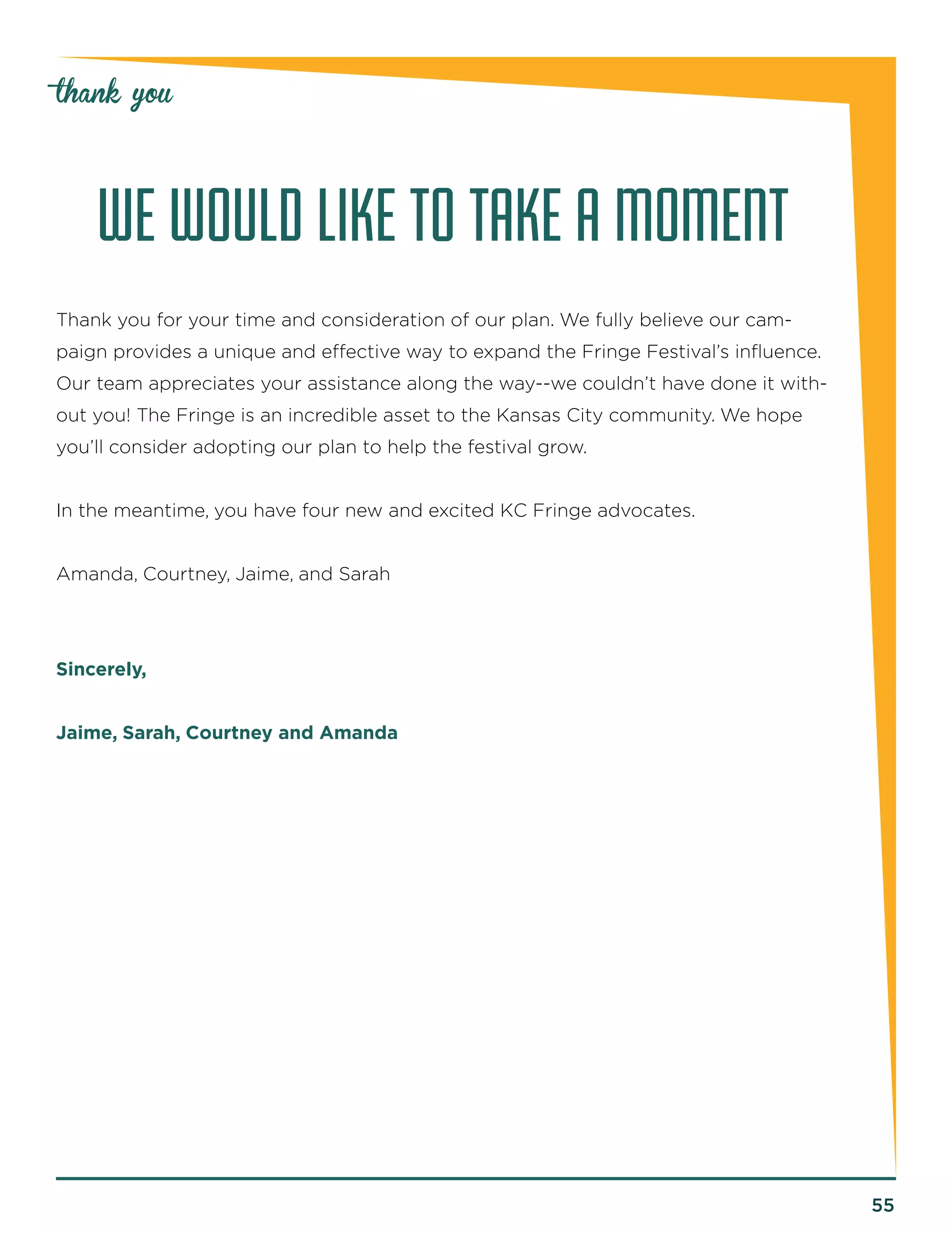 55 
thank you 
WE WOULD LIKE TO TAKE A MOMENT 
Thank you for your time and consideration of our plan. We fully believe our cam-paign 
provides a unique and effective way to expand the Fringe Festival’s influence. 
Our team appreciates your assistance along the way--we couldn’t have done it with-out 
you! The Fringe is an incredible asset to the Kansas City community. We hope 
you’ll consider adopting our plan to help the festival grow. 
In the meantime, you have four new and excited KC Fringe advocates. 
Amanda, Courtney, Jaime, and Sarah 
Sincerely, 
Jaime, Sarah, Courtney and Amanda 
 