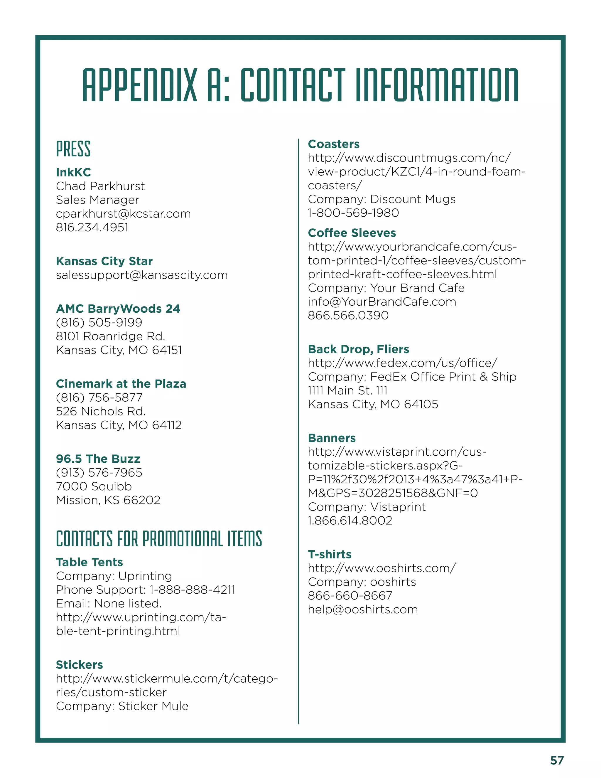 57 
PRESS 
InkKC 
Chad Parkhurst 
Sales Manager 
cparkhurst@kcstar.com 
816.234.4951 
Kansas City Star 
salessupport@kansascity.com 
AMC BarryWoods 24 
(816) 505-9199 
8101 Roanridge Rd. 
Kansas City, MO 64151 
Cinemark at the Plaza 
(816) 756-5877 
526 Nichols Rd. 
Kansas City, MO 64112 
96.5 The Buzz 
(913) 576-7965 
7000 Squibb 
Mission, KS 66202 
CONTACTS FOR PROMOTIONAL ITEMS 
Table Tents 
Company: Uprinting 
Phone Support: 1-888-888-4211 
Email: None listed. 
http://www.uprinting.com/table- tent-printing.html 
Stickers 
http://www.stickermule.com/t/categories/ custom-sticker 
Company: Sticker Mule 
Coasters 
http://www.discountmugs.com/nc/ view-product/KZC1/4-in-round-foam- coasters/ 
Company: Discount Mugs 
1-800-569-1980 
Coffee Sleeves 
http://www.yourbrandcafe.com/custom- printed-1/coffee-sleeves/custom- printed-kraft-coffee-sleeves.html 
Company: Your Brand Cafe 
info@YourBrandCafe.com 
866.566.0390 
Back Drop, Fliers 
http://www.fedex.com/us/office/ 
Company: FedEx Office Print & Ship 
1111 Main St. 111 
Kansas City, MO 64105 
Banners 
http://www.vistaprint.com/customizable- stickers.aspx?GP= 11%2f30%2f2013+4%3a47%3a41+PM& GPS=3028251568&GNF=0 
Company: Vistaprint 
1.866.614.8002 
T-shirts 
http://www.ooshirts.com/ 
Company: ooshirts 
866-660-8667 
help@ooshirts.com 
APPENDIX A: CONTACT INFORMATION  